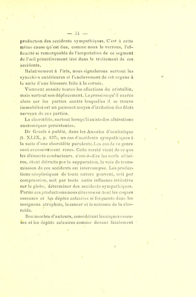 production des accidents sympathiques. C'est à cette même cause qu'est due, comme nous le verrons, l'ef- ficacité si remarquable de l'amputation de ce segment de l'œil primitivement lésé dans le traitement de ces accidents. Relativement à l'iris, nous signalerons surtout les synechies antérieures el l'tnclavement de cet organe à la suite d'une blessure faite à la cornée. Viennent ensuite toutes les afïections du cristallin, mais surtout son déplacement. Lapressionqu'il exerce alors sur les parties contre lesquelles il se trouve immobilisé est un puissant moyen d'irritation des filets nerveux de ces parties. La choroïdite, surtout lorsqu'il existe des altérations anatomiques persistantes. De Graefe a publié, dans les Annales d'oculistique (t. XLIX, p. 137), un cas d'accidents sympathiques à la suite d'une choroïdite purulente.Les cas de ce genre sont excessivement rares. Cette rareté vient de ce que les éléments conducteurs, c'est-à-dire les nerfs ciliai- res, étant détruits par la suppuration, la voie de trans- mission de ces accidents est interi'ompue. Les produc- tions néoplasiques de toute nature peuvent, soit par compression, soit par toute autre influence irritative sur le globe, déterminer des accidents sympathiques. Parmi ces productions nous citerons sui tout les coques osseuses et les dépôts calcaires si fréquents dans les moignons atrophiés, le cancer et le sarcome de la cho- ro'ide. Bon nombre d'auteurs, considérant lescoques osseu- ses et les dépôts calcaires comme devant fatalement ' ■s