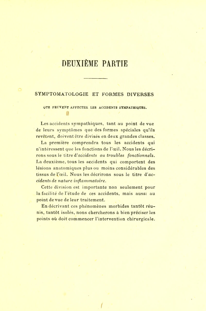 DEUXIÈME PARTIE SYMPTOMATOLOGIE ET FORMES DIVERSES QUE PBIIVENT AFFECTER LES ACCIDENTS SYMPATHIQUES. Les accidents sympathiques, tant au point de vue de leurs symptômes que des formes spéciales qu'ils revêtent, doivent être divisés en deux grandes classes. La première comprendra tous les accidents qui n'intéressent que les fonctions de l'œil. Nous les décri- rons sous le titre d'accidents ou troubles fonctionnels. La deuxième, tous les accidents qui comportent des lésions anatomiques plus ou moins considérables des tissus de l'œil. Nous les décrirons sous le titre d'ac- cidents de nature inflammatoire. Cette division est importante non seulement pour la facilité de l'étude de ces accidents, mais aussi au point de vue de leur traitement. En décrivant ces phénomènes morbides tantôt réu- nis, tantôt isolés, nons chercherons à bien préciser les points où doit commencer l'intervention chirurgicale. r