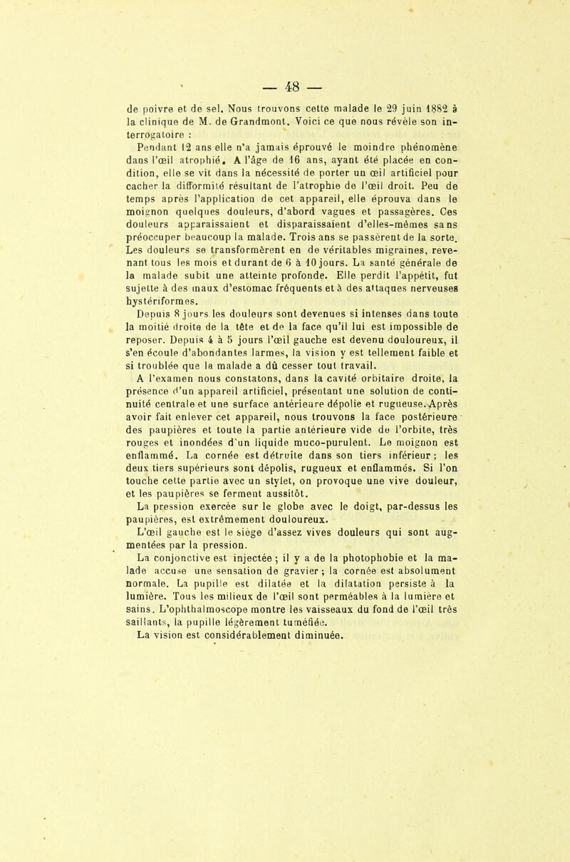 de poivre et de sel. Nous trouvons cette malade le 29 juin 1882 à la clinique de M. de Grandmont. Voici ce que nous révèle son in- terrogatoire : Pendant 12 ans elle n'a janaais éprouvé le moindre phénomène dans l'œil atrophié. A l'âge de 16 ans, ayant été placée en con- dition, elle se vit dans la nécessité de porter un œil artificiel pour cacher la difformité résultant de l'atrophie de l'oeil droit. Peu de temps après l'application de cet appareil, elle éprouva dans le moignon quelques douleurs, d'abord vagues et passagères. Ces douleurs apparaissaient et disparaissaient d'elles-mêmes sans préoccuper beaucoup la malade. Trois ans se passèrent de la sorte. Les douleurs se transformèrent en de véritables migraines, reve- nant tous les mois et durant de 6 à 10 jours. La santé générale de la malade subit une atteinte profonde. Elle perdit l'appétit, fut sujette à des maux d'estomac fréquents et à des attaques nerveuses hystériformes. Depuis 8 jours les douleurs sont devenues si intenses dans toute la moitié droite de la tête et de la face qu'il lui est impossible de reposer. Depuis 4 à 5 jours l'œil gauche est devenu douloureux, il s'en écoule d'abondantes larmes, la vision y est tellement faible et si troublée que la malade a dû cesser tout travail. A l'examen nous constatons, dans la cavité orbitaire droite, la présence d'un appareil artificiel, présentant une solution de conti- nuité centrale et une surface antérieure dépolie et rugueuse. Après avoir fait enlever cet appareil, nous trouvons la face postérieure des paupières et toute la partie antérieure vide do l'orbite, très rouges et inondées d'un liquide muco-purulent. Le moignon est enflammé. La cornée est détruite dans son tiers inférieur; les deux tiers supérieurs sont dépolis, rugueux et enflammés. Si l'on touche cette partie avec un stylet, on provoque une vive douleur, et les paupières se ferment aussitôt. La pression exercée sur le globe avec le doigt, par-dessus les paupières, est extrêmement douloureux. L'œil gauche est le siège d'assez vives douleurs qui sont aug- mentées par la pression. La conjonctive est injectée ; il y a de la photophobie et la ma- lade accuse une sensation de gravier; la cornée est absolument normale. La pupille est dilatée et la dilatation persiste à la lumière. Tous les milieux de l'œil sont perméables à la lumière et sains. L'ophthalmoscope montre les vaisseaux du fond de l'œil très saillants, la pupille légèrement tuméfiée. La vision est considérablement diminuée.