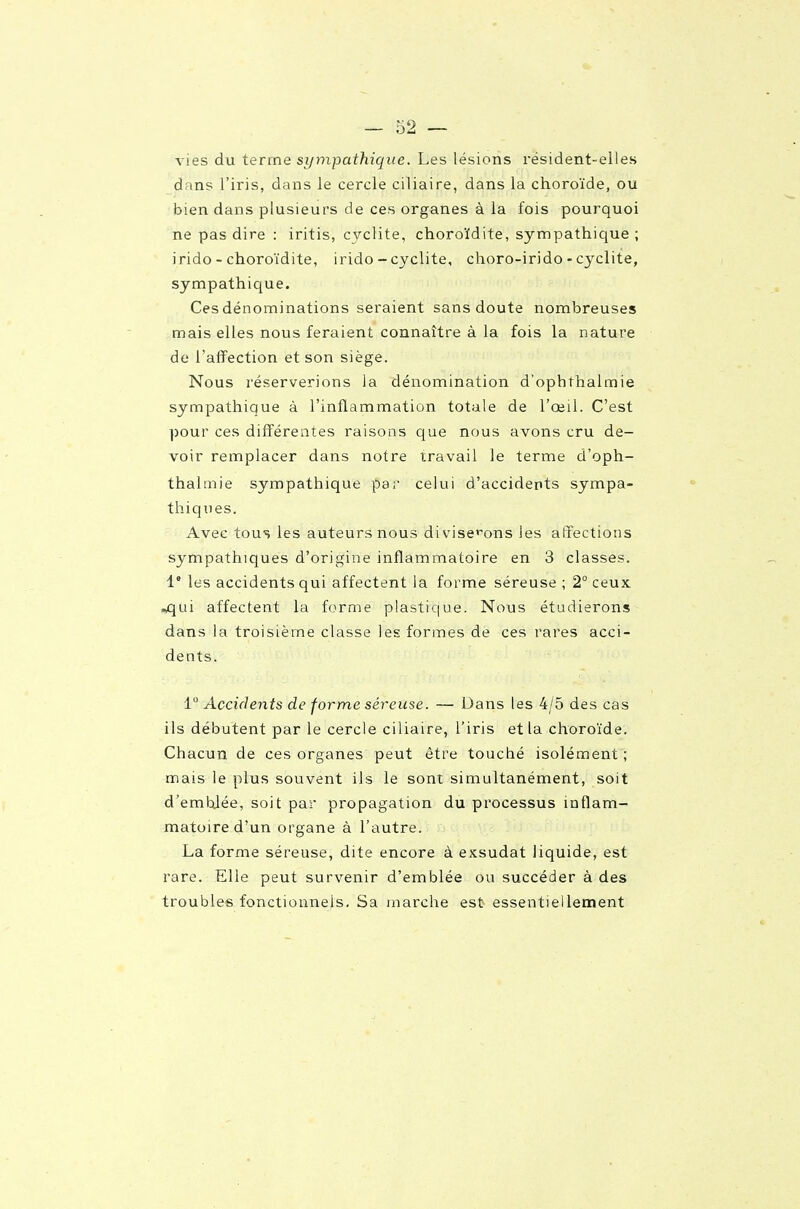 vies du terme sympathique. Les lésions résident-elles dans l'iris, dans le cercle ciliaire, dans la choroïde, ou bien dans plusieurs de ces organes à la fois pourquoi ne pas dire : iritis, cvclite, choroïdite, sympathique ; irido - choroïdite, irido - cyclite, choro-irido - cyclite, sympathique. Ces dénominations seraient sans doute nombreuses mais elles nous feraient connaître à la fois la nature de l'affection et son siège. Nous réserverions la dénomination d'ophthalmie sympathique à l'inflammation totale de l'œil. C'est pour ces différentes raisons que nous avons cru de- voir remplacer dans notre travail le terme d'oph- thalmie sympathique pa;' celui d'accidents sympa- thiques. Avec tous les auteurs nous divise>^ons les affections sympathiques d'origine inflammatoire en 3 classes. 1° les accidents qui affectent la forme séreuse ; 2° ceux .^ui affectent la forme plastique. Nous étudierons dans la troisième classe les formes de ces rares acci- dents. i° Accidents de forme séreuse. — Dans les 4/5 des cas ils débutent par le cercle ciliaire, l'iris et la choroïde. Chacun de ces organes peut être touché isolément ; mais le plus souvent ils le sont simultanément, soit d'emhlée, soit par propagation du processus inflam- matoire d'un organe à l'autre. La forme séreuse, dite encore à exsudât liquide, est rare. Elle peut survenir d'emblée ou succéder à des troubles fonctionnels. Sa marche est essentiellement