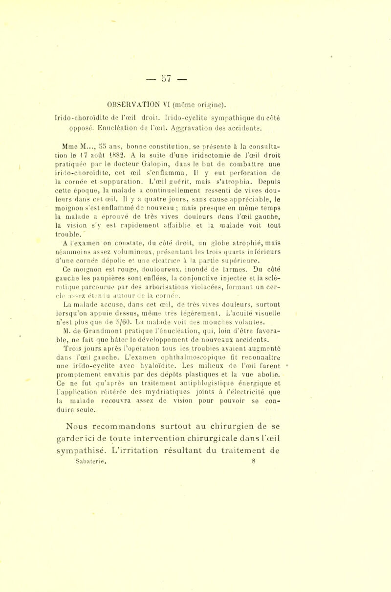 OBSERVATION V'I (mùme origine). Irido-clioroïdite lie l'reil droit. Irido-cyclilc sympathique du côté opposé. Enucléalion de l'œil. Aggravation des accidents. Mme M..., .oS ans, bonne constitution, se présente à la consulta- lion le 17 août 188'2. A la suite d'une iridectomie de l'œil droit pratiquée par le docteur Galopin, dans le but de combattre une irido-choroïdite, cet œil s'enflamma. Il y eut perforation de la cornée et suppuration. L'œil guérit, mais s'atrophia. Depuis cette époque, la malade a coiitinuellemeni ressenti de vives dou- leurs dans cet œil. Il y a quatre jours, sans cause appréciable, le moignon s'est enflammé do nouveau ; mais presque en môme temps la malade a éprouvé de très vives douleurs dans l'œil gauche, la vision s'y est rapidement atfaiblie et la malade voit tout trouble. A l'examen on constate, du côté droit, un globe atrophié, mais néanmoins assez volumineux, présentant les trois quarts intérieurs d'une cornée dépolie et une cicatrice à la partie supérieure. Ce moignon est rouge, douloureux, inondé de larmes. Du côté gauche les paupières sont enflées, la conjonctive injectée et la sclé- rotique parcourue par des arborisations violacées, formant un cer- cle M>sez él-.^n'iu autour de la cornéf^. La malade accuse, dans cet œil, de très vives douleurs, surtout lorsqu'on appuie dessus, même très légèrement. L'acuité visuelle n'est plus que de ,^/60. La malade voit lies mouclies volantes. M. de Grandmont pratique l'énucléation, qui, loin d'être favora- ble, ne fait ([ue hâter le développement de nouveaux accidents. Trois jours aptès Topéiation tous les troubles avaient augmenté dans l'œil gauche. L'examen ophihahnoscopique fit reconnaître une irido-cyclite avec hyalo'idite. Les milieux de l'œil furent promptement envahis par des dépôts plastiques et la vue abolie. Ce ne fut qu'après un traitement anliphlogistique énergique et l'application réitérée des mydriatiques joints à l'électricité que la malade recouvra assez de vision pour pouvoir se con- duire seule. Nous recommandons surtout au chirurgien de se garder ici de toute intervention chirurgicale dans l'œil sympathisé. L'irritation résultant du traitement de Sabaterie. 8