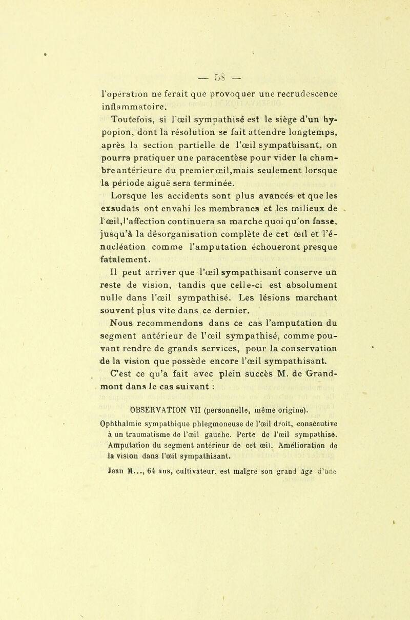 l'opération ne ferait que provoquer une recrudescence inflammatoire. Toutefois, si l'oeil sympathisé est le siège d'un hy- popion, dont la résolution se fait attendre longtemps, après la section partielle de l'œil sympathisant, on pourra pratiquer une paracentèse pour vider la cham- breantérieure du premier œil,mais seulement lorsque la période aiguë sera terminée. Lorsque les accidents sont plus avancés et que les exsudats ont envahi les membranes et les milieux de l'œil,l'affection continuera sa marche quoi qu'on fasse, jusqu'à la désorganisation complète de cet œil et l'é- nucléation comme l'amputation échoueront presque fatalement. Il peut arriver que l'œil sympathisant conserve un reste de vision, tandis que celle-ci est absolument nulle dans l'œil sympathisé. Les lésions marchant souvent plus vite dans ce dernier. Nous recommendons dans ce cas l'amputation du segment antérieur de l'œil sympathisé, comme pou- vant rendre de grands services, pour la conservation de la vision que possède encore l'œil sympathisant. C'est ce qu'a fait avec plein succès M. de Grand- mont dans le cas suivant : OBSERVATION VII (personnelle, même origine). Ophthalmie sympathique phlegmoneuse de l'œil droit, consécutive à un traumatisme de l'œil gauche. Perte de l'œil sympathisé. Amputation du segment antérieur de cet œil. Amélioration de U vision dans l'œil sympathisant. Jean M..., 64 ans, cultivateur, est malgré son grand âge d'une