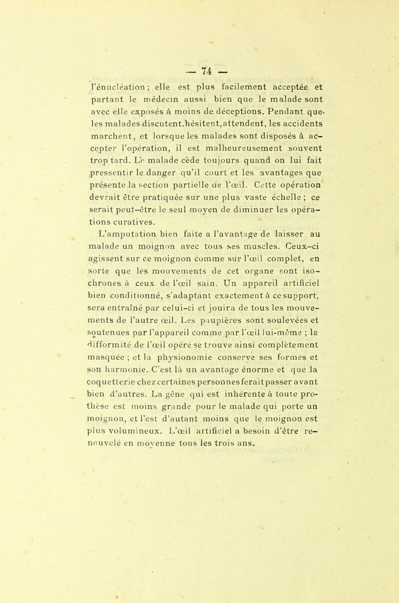 ^l'énucléation ; elle est plus facilement acceptée et partant le médecin aussi bien que le malade sont avec elle ejcposés à moins de déceptions. Pendant que. les malades discutent,hésitent,attendent, les accidents marchent, et lorsque les malades sont disposés à ac- cepter l'opération, il est malheureusement souvent trop tard. Le malade cède toujours quand on lui fait pressentir le danger qu'il court et les avantages que présente la section partielle de l'œil. Cette opération devrait être pratiquée sur une plus vaste échelle ; ce serait peut-être le seul moyen de diminuer les opéra- tions curatives. L'amputation bien faite a l'avantage de laisser au malade un moignon avec tous ses muscles. Ceux-ci agissent sur ce moignon comme sur l'œil complet, en sorte que les mouvements de cet organe r.ont iso- chrones à ceux de l'œil sain. Un appareil artificiel bien conditionné, s'adaptant exactement à ce support, sera entraîné par celui-ci et jouira de tous les mouve- ments de l'autre œil. Les paupières sont soulevées et soutenues par l'appareil comme par l'œil 1 ui-même ; la difformité de l'œil opère se trouve ainsi complètement masquée ; et la physionomie conserve ses formes et son harmonie. C'est là un avantage énorme et que la coquetterie chez certainespersonnesferaitpasser avant bien d'autres. La gêne qui est inhérente à toute pro- thèse est moins grande pour le malade qui porte un moignon, et l'est d'autant moins que le moignon est plus volumineux. L'œil artificiel a besoin d'être re- nouvelé en moyenne tous les trois ans.