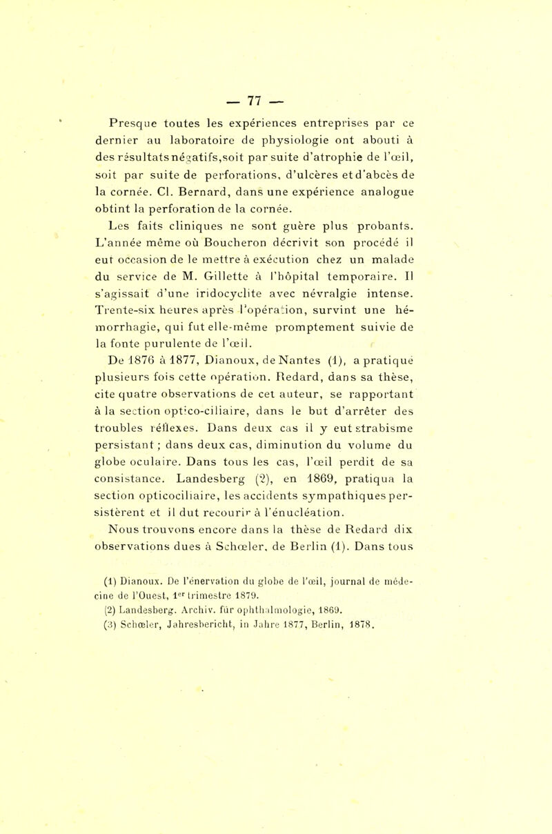 Presque toutes les expériences entreprises par ce dernier au laboratoire de physiologie ont abouti à des résultatsnéaatifs,soit par suite d'atrophie de l'œil, soit par suite de perforations, d'ulcères et d'abcès de la cornée. Cl. Bernard, dans une expérience analogue obtint la perforation de la cornée. Les faits cliniques ne sont guère plus probants. L'année même où Boucheron décrivit son procédé il eut occasion de le mettre à exécution chez un malade du service de M. Gillette à l'hôpital temporaire. Il s'agissait d'une iridocyclite avec névralgie intense. Trente-six heures après l'opération, survint une hé- inorrhagie, qui fut elle-même promptement suivie de la fonte purulente de l'œil. r De 1876 à 1877, Dianoux, de Nantes (1), a pratique plusieurs fois cette opération. Redard, dans sa thèse, cite quatre observations de cet auteur, se rapportant à la section optico-ciliaire, dans le but d'arrêter des troubles réflexes. Dans deux cas il y eut strabisme persistant ; dans deux cas, diminution du volume du globe oculaire. Dans tous les cas, l'œil perdit de sa consistance. Landesberg (2), en 1869, pratiqua la section opticociliaire, les accidents sympathiques per- sistèrent et il dut recourir à l'énucléation. Nous trouvons encore dans la thèse de Redard dix observations dues à Schœler. de Berlin (1). Dans tous (1) Dianoux. De l'énervation du globe de l'œil, journal de méde- cine de l'Ouest, irimeslre 1879. (2) Landesberg. Archiv. fiir ophlhalniologie, 1869.