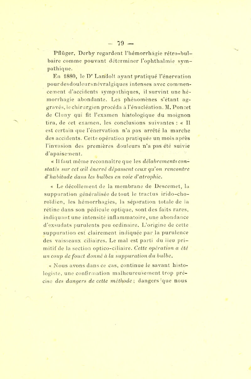 Pflûger, Derbj regardent rhémorrliàgie rétro-bul- baire comme pouvant déterminer rophthalmie sym- pathique. En 1880, le D' LandoH ayant pratiqué l'énervation pourdesdouleursnévralgiques intenses avec commen- cement d'accidents symp'sthiques, il survint une hé- morrhagie abondante. Les phétiomènes s'étant ag- gravés, le chirurgien procéda à rénucléation. M. Poncet de Cluny qui fit l'examen histologique du moignon tira, de cet examen, les conclusions suivantes : « Il est certain (jue l'énervation n'a pas arrêté la marche des accidents. Cette opération pratiquée un mois après l'invasion des premières douleurs n'a pas été suivie d'apaisement. « Il faut même reconnaître que les délabrements con- statés sur cet œil énervé dépassent ceux qu on rencontre d'habitude dans les bulbes en voie d'atrophie. « Le décollement de la membrane de Descemet, la suppuration généi'alisée de tout le tractus irido-cho- roïdien, les hémorrhagies, la séparation totale de la rétine dans son pédicule optique, sont des faits rares, indiquant une intensité inflammatoire, une abondance d'exsudats purulents peu ordinaire. L'origine de cette suppuration est clairement indiquée par la purulence des vaisseaux ciliaires. Le mal est parti du lieu pri- mitif de la section optico-ciliaire. Cette opération a été un coup de fouet donné à la suppuration du bulbe. « Nous avons dans ce cas, continue le savant histo- logiste, une confirmation malheureusement trop pré- cise des dangers de cette méthode; dangers-que nous