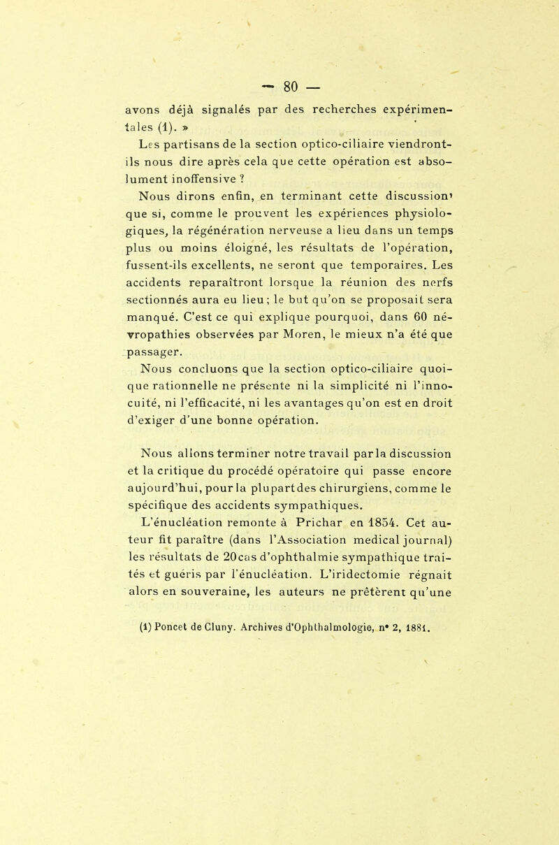 - 80 — avons déjà signalés par des recherches expérimen- tales (1). » Les partisans de la section optico-ciliaire viendront- ils nous dire après cela que cette opération est abso- lument inofîensive ? Nous dirons enfin, en terminant cette discussion' que si, comme le prouvent les expériences physiolo- giques, la régénération nerveuse a lieu dans un temps plus ou moins éloigné, les résultats de l'opération, fussent-ils excellents, ne seront que temporaires. Les accidents reparaîtront lorsque la réunion des nerfs sectionnés aura eu lieu; le but qu'on se proposait sera manqué. C'est ce qui explique pourquoi, dans 60 né- vropathies observées par Moren, le mieux n'a été que passager. Nous concluons que la section optico-ciliaire quoi- que rationnelle ne présente ni la simplicité ni l'inno- cuité, ni l'efficacité, ni les avantages qu'on est en droit d'exiger d'une bonne opération. Nous allons terminer notre travail par la discussron et la critique du procédé opératoire qui passe encore aujourd'hui, pour la plupartdes chirurgiens, comme le spécifique des accidents sympathiques. L'énucléation remonte à Prichar ea 1854. Cet au- teur fit paraître (dans l'Association médical journal) les résultats de 20cas d'ophthalmie sympathique trai- tés et guéris par l'énucléation. L'iridectomie régnait alors en souveraine, les auteurs ne prêtèrent qu'une