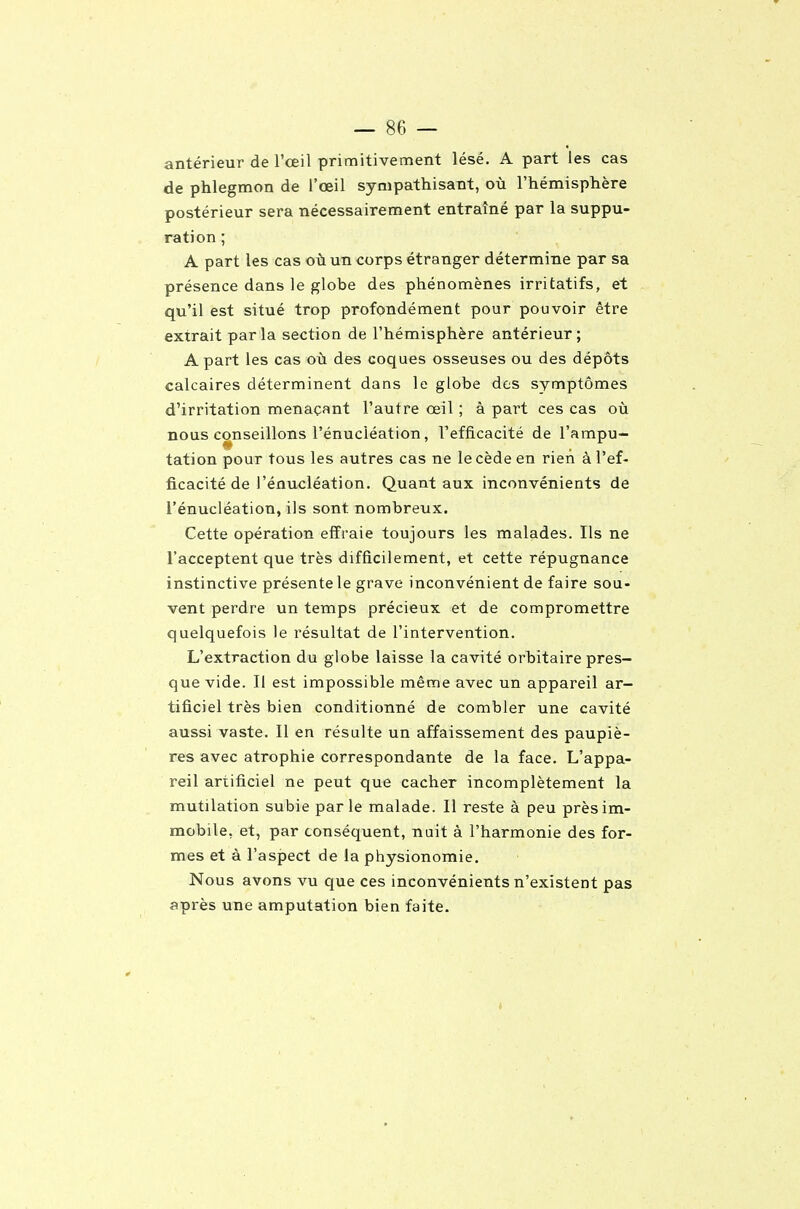 antérieur de Fœil primitivement lésé. A part les cas de phlegmon de l'œil sympathisant, où l'hémisphère postérieur sera nécessairement entraîné par la suppu- ration ; A part les cas où un corps étranger détermine par sa présence dans le globe des phénomènes irritatifs, et qu'il est situé trop profondément pour pouvoir être extrait parla section de l'hémisphère antérieur; A part les cas où des coques osseuses ou des dépôts calcaires déterminent dans le globe des symptômes d'irritation menaçant l'autre œil ; à part ces cas où nous conseillons l'énuciéation, l'efficacité de l'ampu- tation pour tous les autres cas ne le cède en rien à l'ef- ficacité de l'énuciéation. Quant aux inconvénients de l'énuciéation, ils sont nombreux. Cette opération effraie toujours les malades. Ils ne l'acceptent que très difficilement, et cette répugnance instinctive présente le grave inconvénient de faire sou- vent perdre un temps précieux et de compromettre quelquefois le résultat de l'intervention. L'extraction du globe laisse la cavité orbitaire pres- que vide. Il est impossible même avec un appareil ar- tificiel très bien conditionné de combler une cavité aussi vaste. Il en résulte un affaissement des paupiè- res avec atrophie correspondante de la face. L'appa- reil artificiel ne peut que cacher incomplètement la mutilation subie parle malade. Il reste à peu près im- mobile, et, par conséquent, nuit à l'harmonie des for- mes et à l'aspect de la physionomie. Nous avons vu que ces inconvénients n'existent pas après une amputation bien faite.