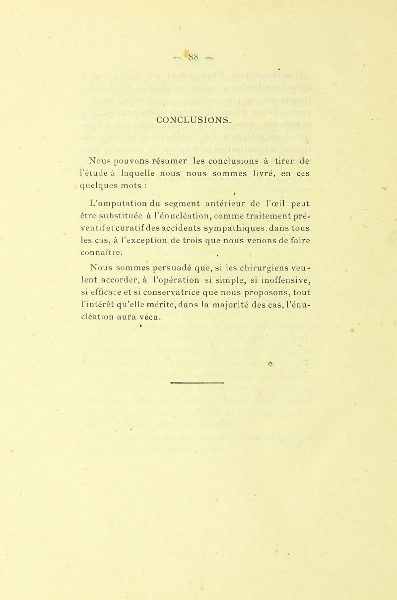 CONCLUSIONS. Nous pouvons résumer les conclusions à tirer de l'étude à laquelle nous nous sommes livré, en ces quelques mots : t L'amputation du segment antérieur de l'œil peut être substituée à l'énucléation, comme traitement pré- ventif et curatif des accidents sympathiques, dans tous les cas, à l'exception de trois que nous venons de faire connaître. Nous sommes persuadé que, si les chirurgiens veu- lent accorder, à l'opération si simple, si inoffensive, si efficace et si conservatrice que nous proposons, tout l'intérêt qu'elle mérite, dans la majorité des cas, l'énu- cléation aura vécu.