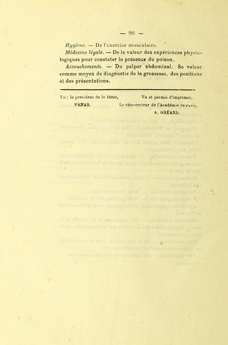 Hygiène. — De l'exercice musculaire. Médecine légale. — De la valeur des expériences physio- logiques pour constater la présence du poison. Accouchements. — Du palper abdominal. Sa valeur comme moyen de diagnostic de la grossesse, des positions et des présentations. Vu : le président de la thèse, Vu et permis d'imprimer, PANAS. Le vice-rectour de l'Académie de fciriis, A. GRÉARD,