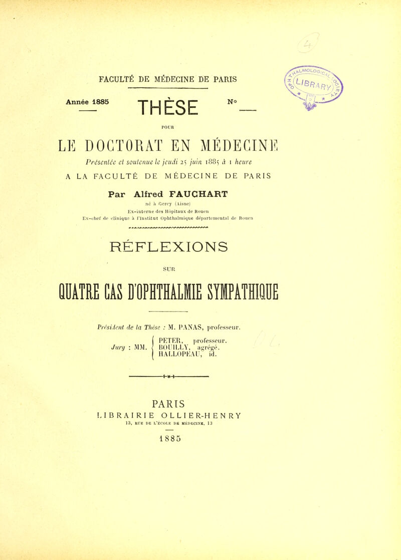 Année 1885 -T I I l~ O r~ No THESE LE DOCTORAT EN MEDECINE Présentée cl soulcniie le jeudi i'-, juin i88<, à i heure A LA FACULTÉ DE MÉDECINE DE PARIS Par Alfred FAUGHART ne à Ocrcy (Aisne) Ex-iuterne des Hôpitaux de Rouen Ex-clief de eliiiiquo à l'Institut Ophthalmique départemental de Rouen RÉFLEXIONS SUR QUATRE CAS D'OPHTHALMIE SIMPATHIiE Pri'sident de la Thèse : M. PANAS, professeur. iPETRR, professeur. BOIIILLY, a-régé. HALLOPKAII, id. ■+-¥-»- PARTS LIBRAIRIE OLLIER-HENRY 13, Hl'E DE L'ÉCOLE DK MEDECINE, 13 1885