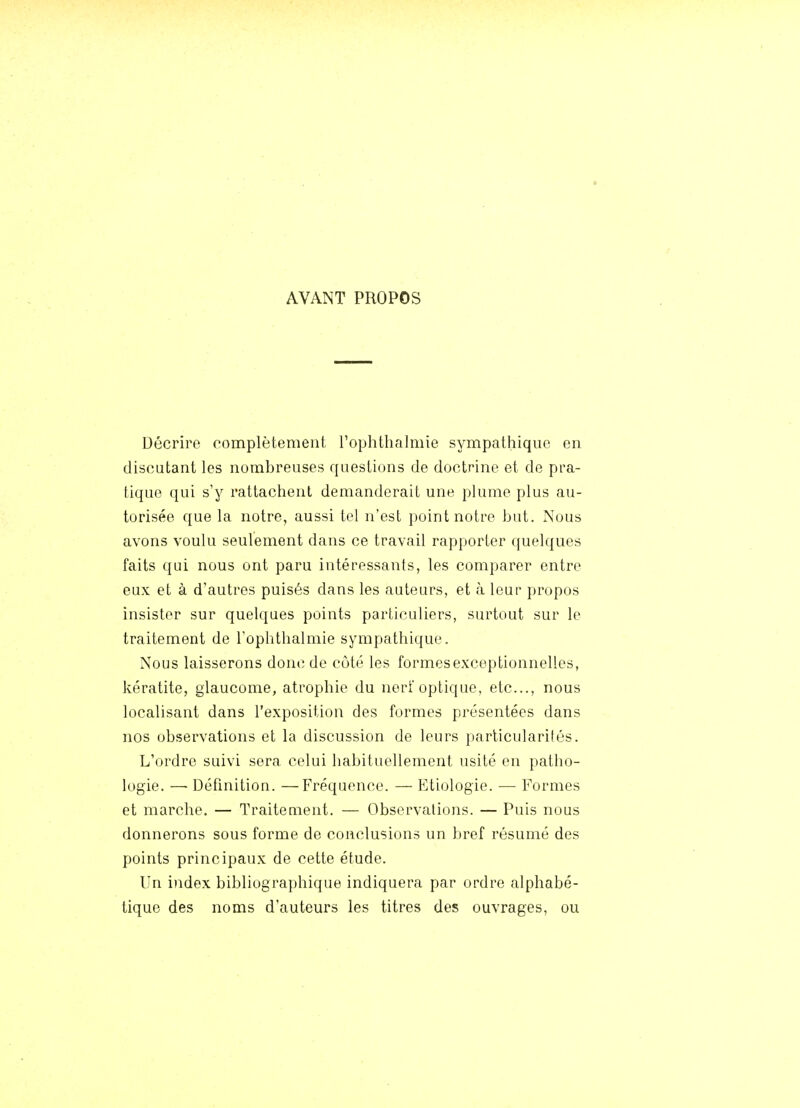 AVANT PROPOS Décrire complètement Tophtlialmie sympathique en discutant les nombreuses questions de doctrine et de pra- tique qui s'y rattachent demanderait une plume plus au- torisée que la notre, aussi tel n'est point notre but. Nous avons voulu seulement dans ce travail rapporter quelques faits qui nous ont paru intéressants, les comparer entre eux et à d'autres puisés dans les auteurs, et à leur propos insister sur quelques points particuliers, surtout sur le traitement de l'ophtlialmie sympathique. Nous laisserons donc de côté les formesexceptionnelles, kératite, glaucome, atrophie du nerf optique, etc., nous localisant dans l'exposition des formes présentées dans nos observations et la discussion de leurs particularités. L'ordre suivi sera celui habituellement usité en patho- logie. — Définition. —Fréquence. — Etiologie. — Formes et marche. — Traitement. — Observations. — Puis nous donnerons sous forme de conclusions un bref résumé des points principaux de cette étude. Un index bibliographique indiquera par ordre alphabé- tique des noms d'auteurs les titres des ouvrages, ou