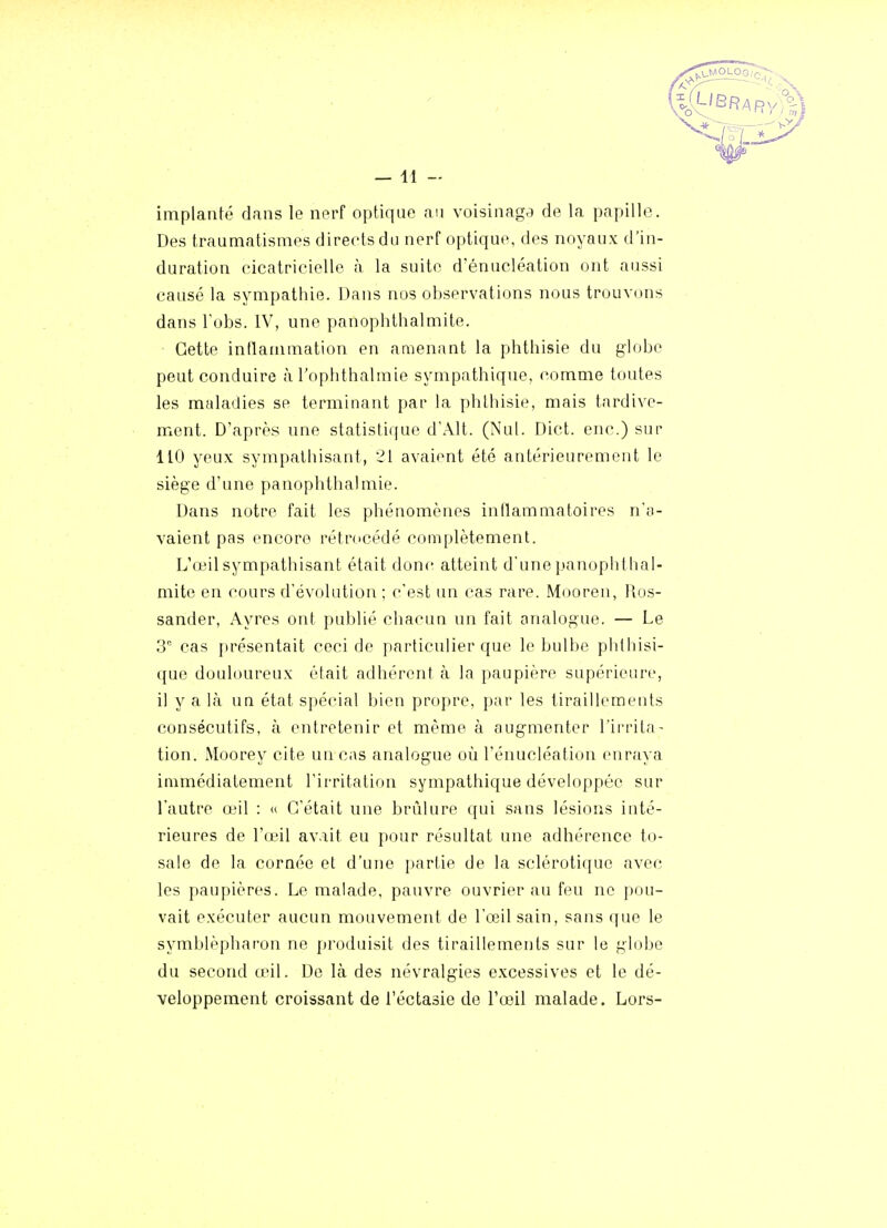 implanté dans le nerf optique an voisinage de la papille. Des traumatismes dirertsdu nerf optique, des noyaux d'in- duration cicatricielle à la suite d'énucléation ont aussi causé la sympathie. Dans nus observations nous trouvons dans Tobs. IV, une panophthalmite. Cette inflammation en amenant la phthisie du globe peut conduire à l'ophthalmie sympathique, comme toutes les maladies se terminant par la phthisie, mais tardive- ment. D'après une statistique dWlt. (Nul. Dict. enc.) sur 110 yeux sympathisant, 21 avaient été antérieurement le siège d'une panophthalmie. Dans notre fait les phénomènes inflammatoires n'a- vaient pas encore rétrocédé complètement. L'œil sympathisant était donr- atteint d'une panophthal- mite en cours d'évolution ; c'est un cas rare. Mooren, Ros- sander, Ayres ont publié chacun un fait analogue. — Le 3° cas {irésentait ceci de particulier que le bulbe phthisi- que douloureux était adhérent à la paupière supérieure, il y a là un état spécial bien propre, par les tiraillements consécutifs, à entretenir et même à augmenter l'ii-rita- tion. Moorey cite un cas analogue où l'énucléation enraya immédiatement l'irritation sympathique développée sur l'autre o^il : « C'était une brûlure qui sans lésions inté- rieures de l'œil avait eu pour résultat une adhérence to- sale de la cornée et d'une partie de la sclérotique avec les paupières. Le malade, pauvre ouvrier au feu ne pou- vait exécuter aucun mouvement de l'œil sain, sans que le symblèpharon ne produisit des tiraillements sur le globe du second œil. De là des névralg-ies excessives et le dé- veloppement croissant de i'éctasie de l'œil malade. Lors-