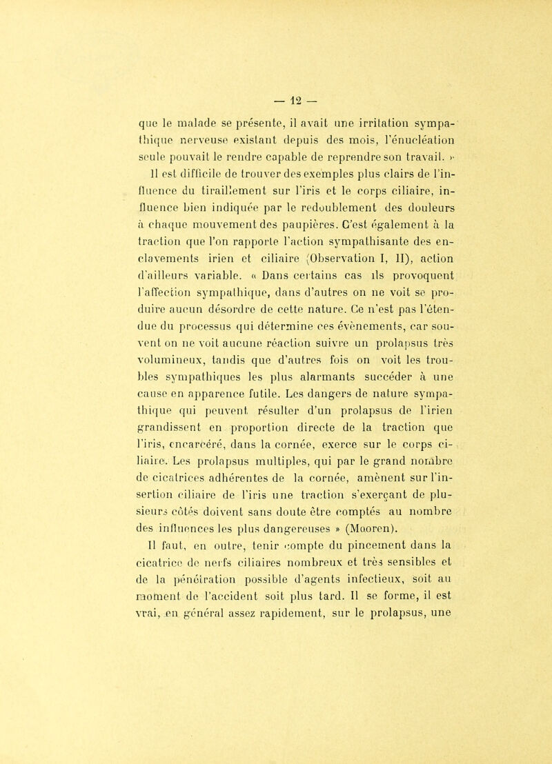 que le malade se présente, il avait une irritation sympa- thique nerveuse existant depuis des mois, l'énueléation seule pouvait le rendre capable de reprendre son travail. >• Il est difficile de trouver des exemples plus clairs de l'in- fluence du tiraillement sur l'iris et le corps ciliaire, in- fluence bien indiquée par le redoublement des douleurs à chaque mouvement des paupières. C'est également à la traction que l'on rapporte l'action sympathisante des en- clavements irien et ciliaire (Observation I, II), action d'ailleurs variable. « Dans certains cas ils provoquent l'afTeccion sympathique, dans d'autres on ne voit se pro- duire aucun désordre de cette nature. Ce n'est pas l'éten- due du processus qui détermine ces événements, car sou- vent on ne voit aucune réaction suivre un prolapsus très volumineux, tandis que d'autres fois on voit les trou- bles sympathiques les plus alarmants succéder à une cause en apparence futile. Les dangers de nature sympa- thique qui peuvent résulter d'un prolapsus de l'irien grandissent en proportion directe de la traction que l'iris, cncarcéré, dans la cornée, exerce sur le corps ci- liaire. Les prolapsus multiples, qui par le grand nombre de cicatrices adhérentes de la cornée, amènent sur l'in- sertion ciliaire de l'iris une traction s'exerçant de plu- sieurs côtés doivent sans doute être comptés au nombre des influences les plus dangereuses » (Maoren). Il faut, en outre, tenir compte du pincement dans la cicatrice de nerfs ciliaires nombreux et très sensibles et de la pénétration possible d'agents infectieux, soit au raotnent do l'accident soit plus tard. Il se forme, il est vrai, jpn général assez rapidement, sur le prolapsus, une