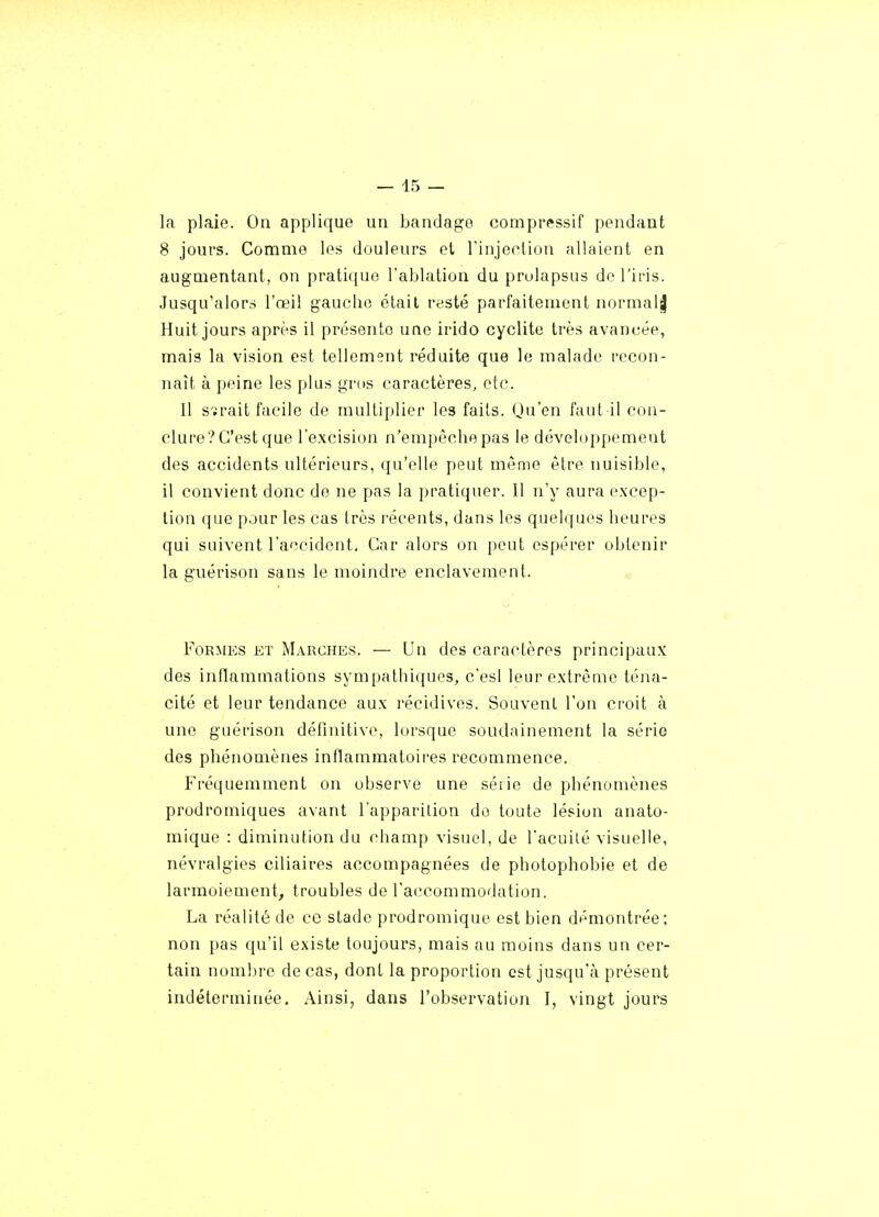 la plaie. On applique un bandage compressif pondant 8 jours. Comme les douleurs et rinjeclion allaient en augmentant, on pratique l'ablation du prolapsus do l'iris. Jusqu'alor.s l'œil gaucho était resté parfaitement uormal| Huit jours après il présente une irido cyclite très avancée, mais la vision est tellement réduite que le malade recon- naît à peine les plus gros caractères, etc. Il sîrait facile de multiplier les faits. Qu'on faut il con- clure? C'est que l'excision n'empêche pas le développement des accidents ultérieurs, qu'elle peut même être nuisible, il convient donc de ne pas la pratiquer. Il n'y aura excep- tion que pour les cas très récents, dans les quelques heures qui suivent l'accident. Car alors on peut espérer obtenir la guérison sans le moindre enclavement. Formes et Marches. — Un des caractères principaux des inflammations sympathiques, c'esl leur extrême téna- cité et leur tendance aux récidives. Souvent l'on croit à une guérison définitive, lorsque soudainement la série des phénomènes inflammatoii-es recommence. Fréquemment on observe une séiie de phénomènes prodromiques avant l'apparilion do toute lésion anato- mique : diminution du champ visuel, de l'acuilé visuelle, névralgies ciliaires accompagnées de photophobie et de larmoiement, troubles de l'accommodation. La réalité de ce stade prodromique est bien démontrée; non pas qu'il existe toujours, mais au moins dans un cer- tain nombre de cas, dont la proportion est jusqu'à présent indéterminée. Ainsi, dans l'observation I, vingt jours