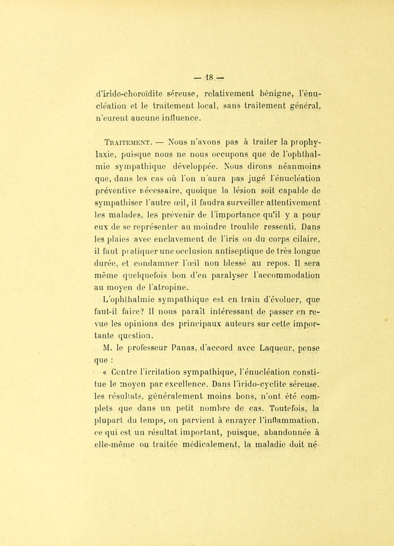 — 48 — d'irido-choroïdite séreuse, relativement bénigne, Ténu- cléation et le traitement local, sans traitement général, n'eurent aucune influence. Traitement. — Nous n'avons pas à traiter la prophy- laxie, puisque nous ne nous occupons que de l'ophthal- mie sympathique développée. Nous dirons néanmoins que, dans les cas où Ton n'aura pas jugé Ténucléation préventive nécessaire, quoique la lésion soit capable de sympathiser l'autre œil, il faudra surveiller attentivement les malades, les prévenir de l'importance qu'il y a pour eux de se représenter au moindre trouble ressenti. Dans les plaies avec enclavement de l'iris ou du corps cilaire, il faut piatiquer une occlusion antiseptique de très longue durée, et condamner l'œil non blessé au repos. Il sera même quelquefois bon d'en paralyser l'accommodation au moyen de l'atropine. L'ophthalmie sympathique est en train d'évoluer, que faut-il faire? 11 nous paraît intéressant de passer en re- vue les opinions des principaux auteurs sur cette impor- tante question. M. le professeur Panas, d'accord avec Laqueur, pense que : (( Contre l'irritation sympathique, l'énucléation consti- tue le moyen par excellence. Dans l'irido-cyclite séreuse, les résultats, généralement moins bons, n'ont été com- plets que dans un petit nombre de cas. Toutefois, la plupart du temps, on parvient à enrayer Tinflammation, ce qui est un résultat important, puisque, abandonnée à elle-même ou traitée médicalement, la maladie doit né-