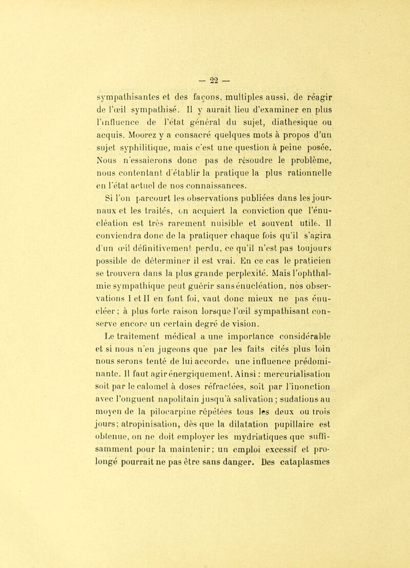 sympathisantes et des façons, multiples aussi, de réagir de l'œil sympathisé. Il y aurait lieu d'examiner en plus l'influence de l'état général du sujet, diathesique ou acquis. Moorez y a consacré quelques mots à propos d'un sujet syphilitique^ mais c'est une question à peine posée. Nous n'essaierons donc pas de résoudre le problème, nous contentant d'établir la pratique la plus rationnelle en l'état actuel de nos connaissances. Si l'on parcourt les observations publiées dans les jour- naux et les traités, on acquiert la conviction que l'énu- cléation est très rarement nuisible et souvent utile. 11 conviendra donc de la pratiquer chaque fois qu'il s'agira d'un œil définitivement perdu, ce qu'il n'est pas toujours possible de déterminer il est vrai. En ce cas le praticien se trouvera dans la plus grande perplexité. Mais l'ophthal- mie sympathique peut guérir sans énucléation, nos obser- vations I et II en font foi, vaut donc mieux ne pas énu- cléer ; à plus forte raison lorsque l'œil sympathisant con- serve encore un certain degré de vision. Le traitement médical a une importance considérable et si nous n'en jugeons que par les faits cités plus loin nous serons tenté de lui accordoi une influence prédomi- nante. Il faut agir énergiquement. Ainsi : mercurialisation soit par le calomel à doses réfractées, soit par l'inonction avec l'onguent napolitain jusqu'à salivation ; sudations au moyen de la pilocarpine répétées tous les deux ou trois jours; alropinisation, dès que la dilatation pupillaire est obtenue, on ne doit employer les mydriatiques que suffi- samment pour la maintenir; un emploi excessif et pro- longé pourrait ne pas être sans danger. Des cataplasmes