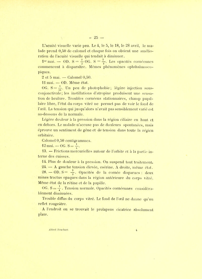 L'acuité visuelle varie peu. Le 4, le 5, le 18, le 28 avril, le ma- lade prend 0,50 de calomel et chaque fois on obiient une amélio- ration de l'acuité visuelle qui tendait à diminuer. l'='mai. — OD. S= y OG. S = —. Les opacités cornéennos commencent à disparaître. Mêmes phénomènes ophthalmosco- piques. 2 et 5 mai. — Calomel 0,50. 11 mai. — OD. Même état. OG. S=^. Un peu de photopliobie ; légère injection sous- conjonctivale; les instillations d'atropine produisent une sensa- tion de bruliire. Troubles cornéens stationnaires, champ pu[)il- laire libre, l'état du corps vitré ne permet pas de voii' le tond de l'œil. La tension qui jusqu'alors n'avait pas sensiblement varié est au-dessous de la normale. Légère douleur à la pression dans la région ciliaire en haut et en dehors. Le malade n'accuse pas de douleui-s spontanées, mais éprouve un sentiment de gêne et de tension dans toute la régicn orbi taire. Calomel 0,50 centigrammes. 12mai. —OG.S= 4-- 13. — Frictions mercurielles autour de l'orbite et à la partie in- terne des cuisses. 14. Plus de douleur à la pression. On suspend tout traitement. 24. — A gauche tension élevée, esérine. A droite, même état. 28. — OD. S= —. Opacités de la cornée disparues: deux; mines tractus opaques dans la région antérieuj'e du corps vitré. Même état de la rétine et de la papille. OG. S = Y • Tension normale. Opacités cornéennes considéra- blement diminuées. Trouble dilTus du corps vitré. Le fond de l'œil ne doime qu'un reflet rougeàtre. A l'endroit on se trouvait le prolapsus cicatrice absolument plate. Altïeil Fnucliart 4