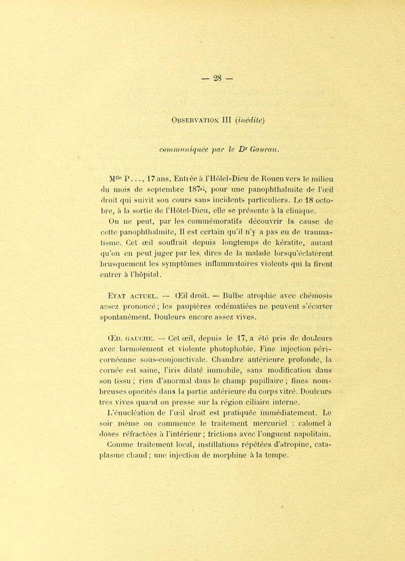 Observation: III (inédite) commwiiquée jmr le Gauran. M P..., 17 ans, Enliéeà l'Hôlel-Dieu de Rouen vers le milieu du mois de septembre 187ii, pour une panophthalmite de l'œil droit qui suivit son cours sans incidents particuliers. Le 18 octo- bre, à la sortie de l'Hôtel-Dieu, elle se présente à la clinique. On ne peut, par les commémoratifs découvrir la cause de cette panophthalmite, Il est certain qu'il n'y a pas eu de trauma- tisme, (^et œil souffrait depuis longtemps de kératite, autant qu'on en peut juger par les. dires de la malade lorsqu'éclatèrent brusquement les symptômes inflammatoires violents qui la firent entrer à l'hôpital. . - Etat actuel. — Œil droit. — Bulbe atrophie avec chémosis aGsez prononcé ; les paupières œdématiées ne peuvent s'écarter spontanément. Douleurs encore assez vives. (EiL Gauche. — Cet œil, depuis le 17, a été pris de douleurs avec larmoiement et violente photophobie, Fine injection péri- cornéenne sous-conjonctivale. Chambre antérieure profonde, la cornée est saine, l'iris dilaté immobile, sans modification dans son tissu ; rien d'anormal dans le champ pupillaire ; fines nom- breuses opacités dans la partie antérieure du coips vitré. Douleurs très vives quand on presse sur la région ciliaire interne. L'énucléation de l'œil droit est pratiquée immédiatement. Le soir même on commence le traiteiTient mercuriel : caloiTiel à doses réfractées à l'intérieur ; frictions avec l'onguent napolitain. Comme traitement local, instillations répétées d'atropine, cata- plasme chaud ; une injection de morphine à la tempe.