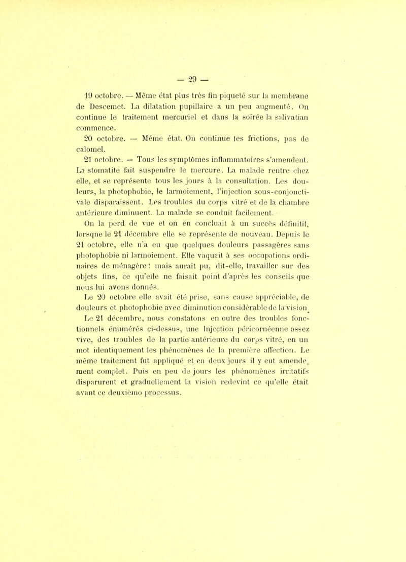 19 octobre. — Même état plus très fin piqueté sur la membrane de Descemet. La dilatation pupillaire a un peu augmenté. On continue le traitement mercuriel et dans la soirée la salivalian commence. 20 octobre. — Même état. On continue les frictions, pas de calomel. 21 octobre. — Tous les symptômes inflammatoires s'amendent. La stomatite fait suspendre le mercure. La malade rentre chez elle, et se représente tous les jours à la consultation. Les dou- leurs, la photophobie, le larmoiement, l'injection sous-conjoncti- vale disparaissent. Les troubles du corps vitré et de la chambre antérieure diminuent. La malade se conduit facilement. On la perd de vue et on en concluait à un succès définitif, lorsque le 21 décembre elle se représente de nouveau. Depuis le 21 octobre, elle n'a eu que quelques douleurs passagères sans photophobie ni larmoiement. Elle vaquait à ses occupations ordi- naires de ménagère ; mais aurait pu, dit-elle, travailler sur des objets fins, ce qu'elle ne faisait point d'après les conseils que nous lui avons donnés. Le 20 octobre elle avait été prise, sans cause appréciable, de douleurs et photophobie avec diminution considérable de la vision Le 21 décembre, nous constatons en outre des troidtlcs fonc- tionnels énumérés ci-dessus, une Injection péricornéenne assez vive, des troubles de la partie antérieure du corps vitré, en un mot identiquement les phénomènes de la première affection. Le même traitement fut appliqué et en deux jours il y eut amende, ment complet. Puis en peu de jours les phénomènes irritatifs disparurent et graduellement la vision redevint ce qu'elle était avant ce deuxième processus.