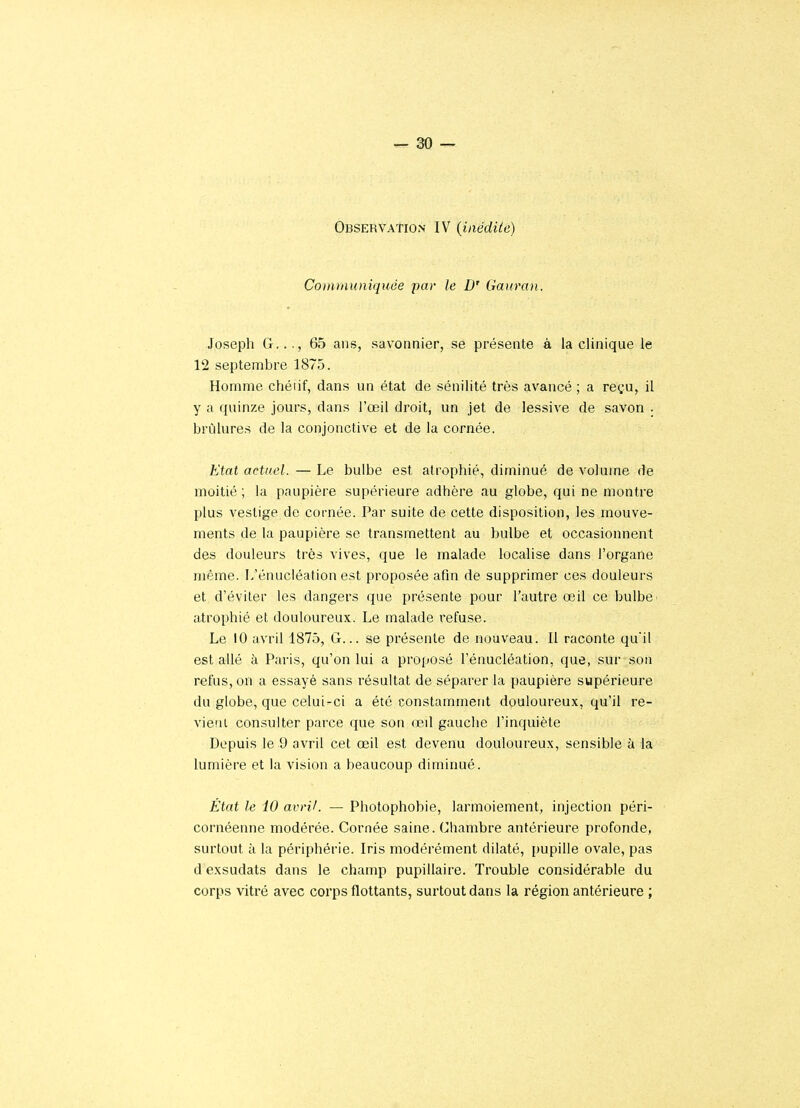 Observation IV (inédite) Communiquée par le D' Gauran. Joseph G..., 65 ans, savonnier, se présente à la clinique le 12 septembre 1875. Homme chéiif, dans un état de sénilité très avancé; a reçu, il y a quinze jours, dans l'œil droit, un jet de lessive de savon . brûlures de la conjonctive et de la cornée. Etat actuel. — Le bulbe est atrophié, diminué de volume de moitié ; la paupière supérieure adhère au globe, qui ne montre plus vestige de cornée. Par suite de cette disposition, les mouve- ments de la paupière se transmettent au bulbe et occasionnent des douleurs très vives, que le malade localise dans l'organe même. L'énucléation est proposée afin de supprimer ces douleurs et d'éviter les dangers que présente pour l'autre œil ce bulbe atrophié et douloureux. Le malade refuse. Le 10 avril 1875, G... se présente de nouveau. Il raconte qu'il est allé à Paris, qu'on lui a proposé l'énucléation, que, sur son refus, on a essayé sans résultat de séparer la paupière supérieure du globe, que celui-ci a été constamment douloureux, qu'il re- vient consulter parce que son œd gauche l'inquiète Depuis le 9 avril cet œil est devenu douloureux, sensible à la lumière et la vision a beaucoup diminué. État le 10 avril. — Photophobie, larmoiement, injection péri- cornéenne modérée. Cornée saine. Chambre antérieure profonde, surtout à la périphérie. Iris modérément dilaté, pupille ovale, pas d exsudats dans le champ pupillaire. Trouble considérable du corps vitré avec corps flottants, surtout dans la région antérieure ;