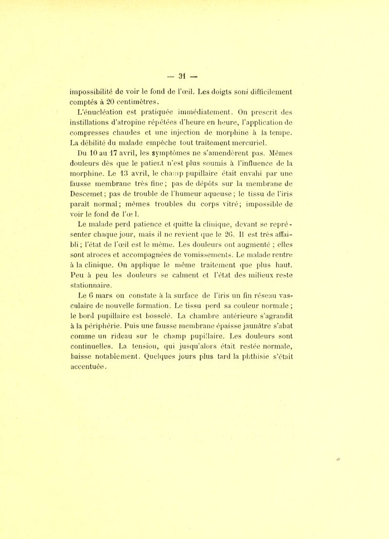 impossibilité de voir le fond de l'œil. Les doigts soni difficilement comptés à 20 centimètres. L'énucléation est pratiquée immédiatement. On prescrit des instillations d'atropine répétées d'heure en heure, l'application de compresses chaudes et une injection de morphine à la tempe. La débilité du malade empêche tout traitement mercuriel. Du 10 au 17 avril, les symptômes ne s'amendèrent pas. Mêmes douleurs dès que le patierit n'est plus soumis à l'influence de la morphine. Le 13 avril, le champ pupiUaire était envahi par une fausse membrane très fine ; pas de dépôts sur la membrane de Descemet; pas de trouble de l'humeur aqueuse; le tissu de l'iris paraît normal; mêmes troubles du corps vitré; impossible de voir le fond de l'œ 1. Le malade perd patience et quitte la clinique, devant se repré- senter chaque jour, mais il ne revient que le 20. Il est très atîai- bli ; l'état de l'oeil est le même. Les douleurs ont augmenté ; elles sont atroces et accompagnées de vomissements. Le malade rentre à la clinique. On applique le même traitement que plus haut. Peu à peu les douleurs se calment et l'état des milieux reste stationnaire. Le 6 mars on constate à la surface de l'iris un fin réseau vas- culaire de nouvelle formation. Le tissu perd sa couleur normale; le bord pupillaire est bosselé. La chambre antérieure s'agrandit à la péripliérie. Puis une fausse membrane épaisse jaunâtre s'abat comme un rideau sur le champ pupillaire. Les douleurs sont continuelles. La tension, qui jusqu'alors était restée normale, baisse notablement. Quelques jours plus tard la plithisie s'était accentuée.