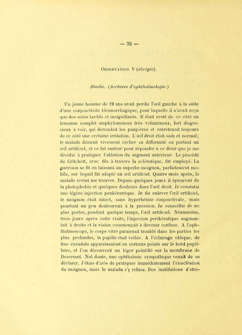 Observation V (abrégée). Abadie. (Archives d'ophtlialmologie.) Un jeune homme de -19 ans avait perdu l'œil gauche à la suite d'une conjonctivite blennorrhagique, pour laquelle il n'avait reçu que des soins tardifs et insignifiants. 11 était resté de ce côté un leucome complet staphylomateux très volumineux, fort disgra- cieux à voir, qui distendait les paupières et entretenait toujours de ce côté une certaine irritation. L'œil droit était sain et normal; le malade désirait vivement cacher sa ditïormité en portant un œil artificiel, et ce fut surtout pour répondre à ce désir que je me décidai à pratiquer l'ablation du segment antérieur. Le procédé de Critchett, avec fils à travers la sclérotique, fût employé. La guérison se fit en laissant un superbe moignon, parfaitement mo- bile, sur lequel fût adapté un œil artificiel. Quatre mois après, le malade revint me trouver. Depuis quelques jours il éprouvait de la photophobie et quelques douleurs dans l'œil droit. Je constatai une légère injection penkératrique. Je fis enlever l'œil artificiel, le moignon était intact, sans hyperhémie conjonctivale,. mais pourtant un peu douloureux à la pression. Je conseillai de ne plus porter, pendant quelque temps, l'œil artificiel. Néanmoins, trois jours après cette visite, l'injection perikératique augmen- tait à droite et la vision commençait à devenir confuse. A l'oph- thalmoscope, le corps vitré paraissait troublé dans les parties les plus profondes, la papille était voilée. A l'éclairage oblique, de fins exsudats apparaissaient en certains points sur le bord pupil- laire, et l'on découvrait un léger pointillé sur la membrane de Descemet. Nul doute, une ophthahnie sympathique venait de se déclarer. J'étais d'avis de pratiquer immédiatement l'énucléation du moignon, mais le malade s'y refusa. Des instillations d'atro-