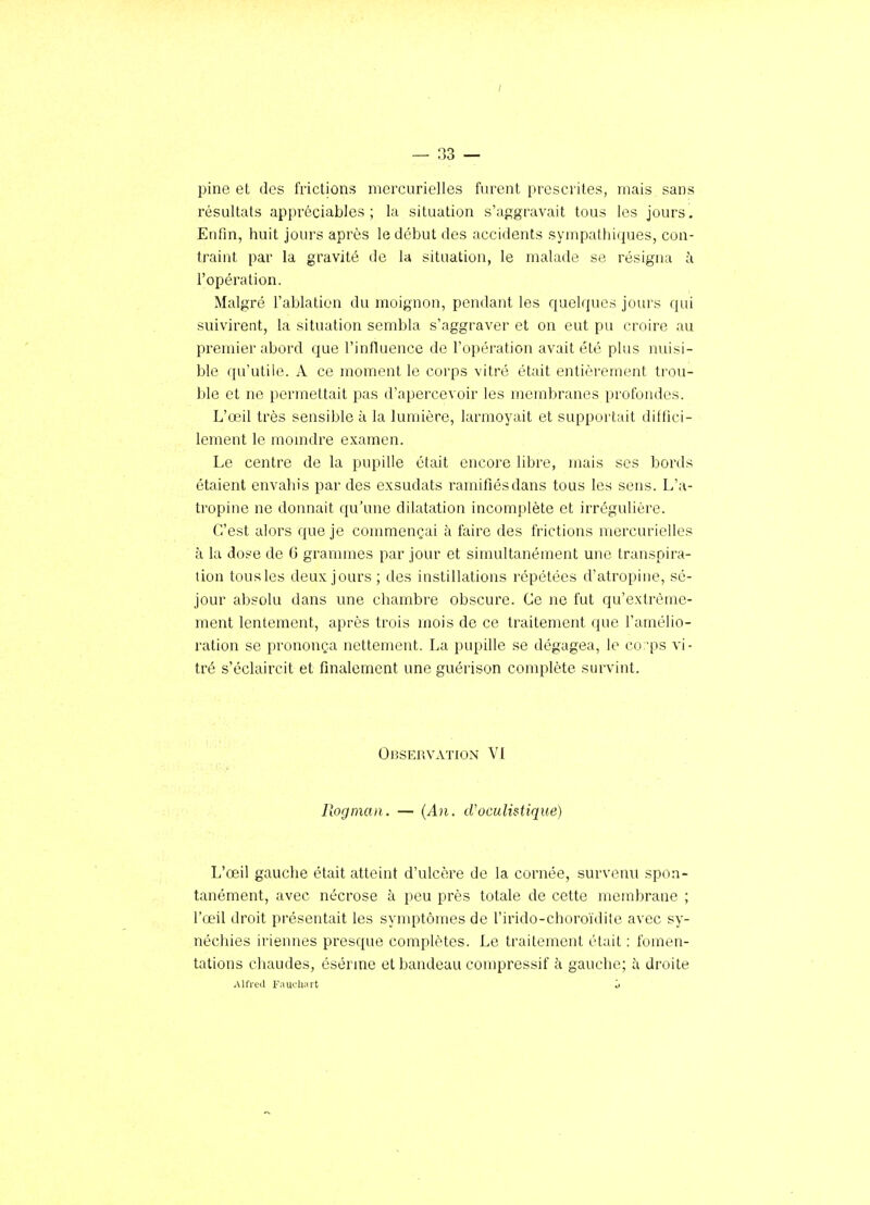 pine et des frictions mercurielles furent prescrites, mais sans résultats appréciables ; la situation s'aggravait tous les jours. Enfin, huit jours après le début des accidents sympathiques, con- traint par la gravité de la situation, le malade se résigna i l'opération. Malgré l'ablation du moignon, pendant les quelques jours qui suivirent, la situation sembla s'aggraver' et on eut pu croire au premier abord que l'influence de l'opération avait été plus nuisi- ble qu'utile. A ce moment le corps vitré était entièrement trou- ble et ne permettait pas d'apercevoir les membranes profondes. L'œil très sensible à la lunjière, larmoyait et support;iit diffici- lement le momdre examen. Le centre de la pupille était encore libre, mais ses bords étaient envahis par des exsudats ramifiés dans tous les sens. L'a- tropine ne donnait qu'une dilatation incomplète et irrégulière. C'est alors que je commençai à faire des frictions mercurielles à la dose de 6 grammes par jour et simultanément une transpira- tion tousles deux jours ; des instillations répétées d'atropine, sé- jour absolu dans une chambre obscure. Ce ne fut qu'extrême- ment lentement, après trois mois de ce traitement que l'amélio- ration se prononça nettement. La pupille se dégagea, le co 'ps vi- tré s'éclaircit et finalement une guérison complète survint. Observation VI Rogmaii. — {An. tVoculi^tique) L'œil gauclie était atteint d'ulcère de la cornée, survenu spon- tanément, avec nécrose à peu près totale de cette membrane ; l'œil droit présentait les symptômes de l'irido-choroïdite avec sy- néchies iriennes presque complètes. Le traitement était : fomen- tations chaudes, ésérme et bandeau compressif à gauche; h. droite Alfred FaïK-liart j