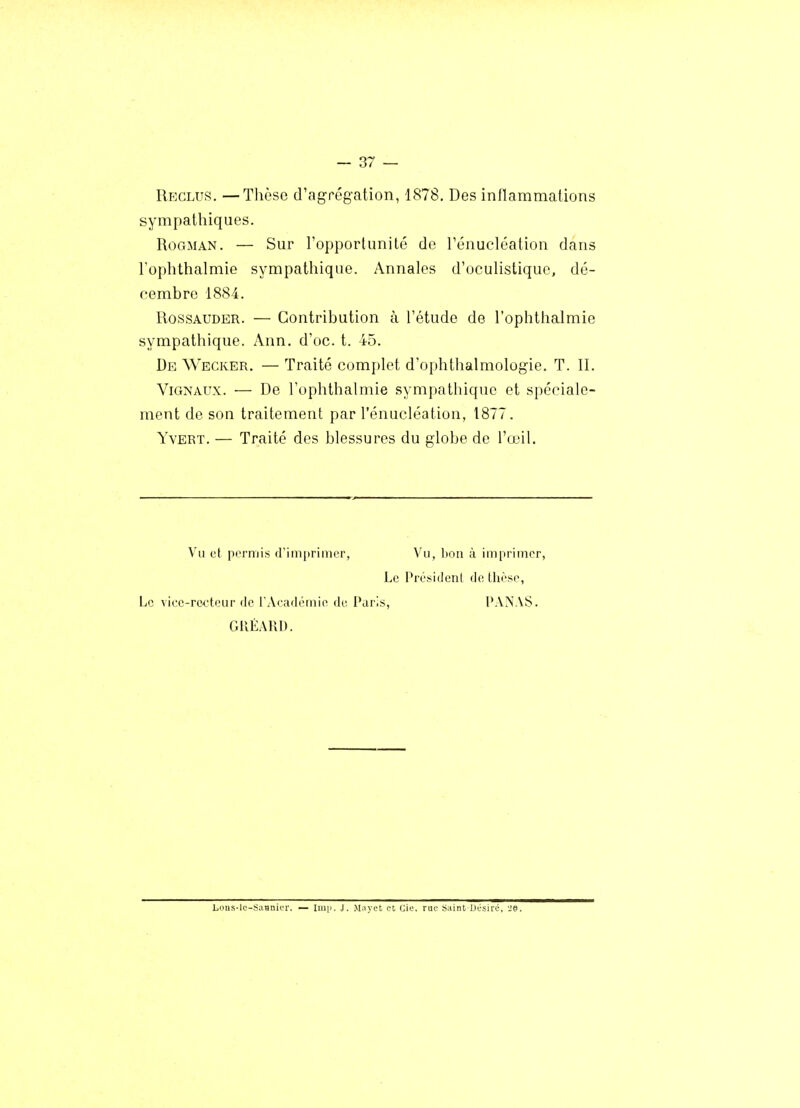 Reclus. —Thèse d'agrégation, 1878. Des inflammations sympathiques. RoGMAN. — Sur l'opportunité de l'énucléation dans l'ophthalmie sympathique. Annales d'oculistique, dé- cembre 1884. RossAUDER. — Contribution à l'étude de l'ophthalmie sympathique. Ann, d'oc. t. 45. De Wecker. — Traité complet d'ophthalmologie. T. II. ViGNAux. — De l'ophthalmie sympathique et spéciale- ment de son traitement par l'énucléation, 1877. Yvert. — Traité des blessures du globe de l'œil. Vu et permis (l'imprimer, Vu, bon à imprimer, Le Président de thèse. Le viee-re^Heur de l'Aeadémie de Paris, PANAS. GKÉARD. Lcins-le-SaHniur. — Iinii. J. Miiyet et eie. rue Saint Désiré. ■je.