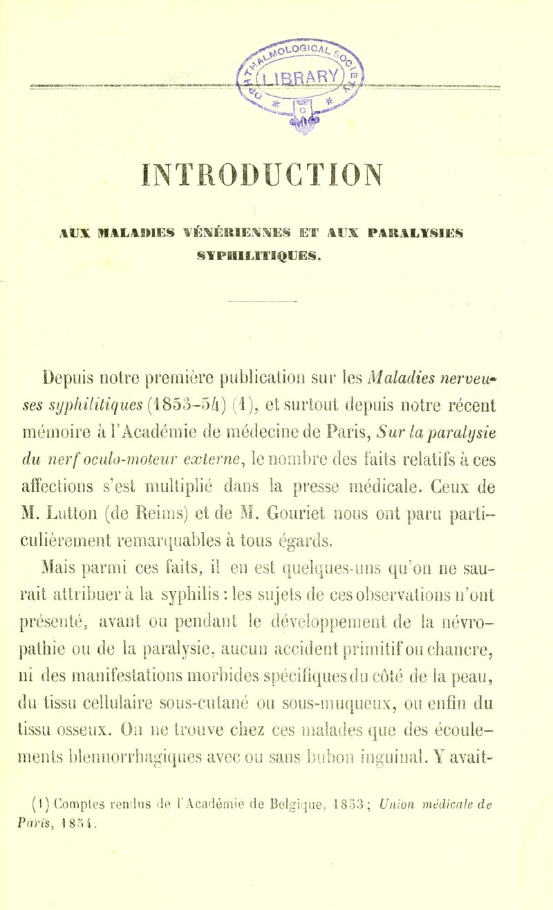 INTRODUCTION IS¥PlllLITI|}tJES. Depuis notre première publication sur les Maladies nerveu ses syphilitiques (iS^o-Dk) (1), et surtout depuis notre récent mémoire à l'Académie de médecine de Paris, Sur la paralysie du nerf oculo-moteur externe, le nombre des faits relatifs à ces affections s'est multiplié dans la presse médicale. Ceux de M. Lutton (de Reims) et de M, Gouriet nous ont paru parti- culièrement remarquables à tous égards. Mais parmi ces faits, il en est quelques-uns qu'on ne sau- rait attribuer à la sypbilis : les sujets de ces observations n'ont présenté, avant ou pendant le développement de la névro- pathie ou de la paralysie, aucun accident primitif ou chancre, m des manifestations morbides spécifiques du côté de la peau, du tissu cellulaire sous-cutané ou sous-muqueux, ou enfin du tissu osseux. On ne trouve chez ces malades que des écoule- ments blennorrhagiques avec ou sans bubon inguinal. Y avait- (!) Comptes renflas de l'Académie de Belgique, 18o3; Union médicale de Paris, ISoi.