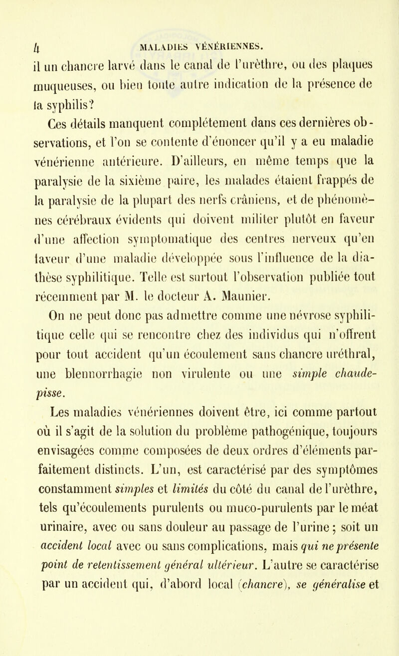 Il MALA^DIES VÉNÉRIENiNES. il un chancre larvé dans le canal cle l'urèthi e, ou des plaques muqueuses, ou bien toute autre indication de la présence de la syphilis? Ces détails manquent complètement dans ces dernières ob- servations, et l'on se contente d'énoncer qu'il y a eu maladie vénérienne antérieure. D'ailleurs, en même temps que la paralysie de la sixième paire, les malades étaient frappés de la paralysie de la plupart des nerfs crâniens, et de phénomè- nes cérébraux évidents qui doivent militer plutôt en faveur d'une affection syniptomatique des centres nerveux qu'en laveur d'une maladie développée sous l'influence de la dia- Ihèse syphilitique. Telle est surtout l'observation publiée tout récemment par M. le docteur A. Maunier. On ne peut donc pas admettre comme une névrose syphili- tique celle qui se rencontre chez des individus qui n'offrent pour tout accident qu'un écoulement sans chancre uréthral, une blennorrhagie non virulente ou une simple chaude- pisse. Les maladies vénériennes doivent être, ici comme partout où il s'agit de la solution du problème pathogénique, toujours envisagées comme composées de deux ordres d'éléments par- faitement distincts. L'un, est caractérisé par des symptômes constamment 5m/)/e5 et limités du côté du canal del'urèthre, tels qu'écoulements purulents ou muco-purulents par le méat urinaire, avec ou sans douleur au passage de l'urine ; soit un accident local avec ou sans complications, mais qui ne présente point de retentissement général ultérieur. L'autre se caractérise par un accident qui, d'abord local (chancre), se généralise et