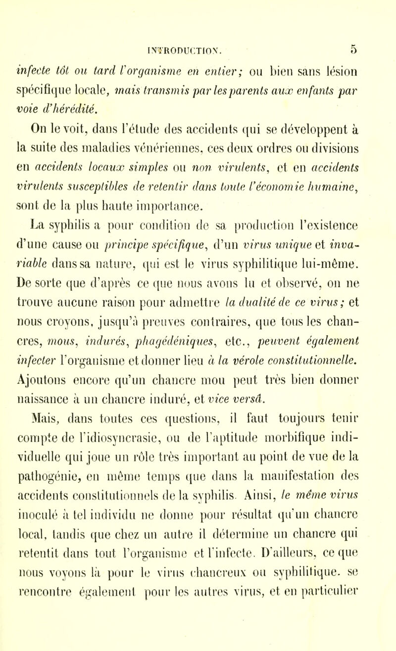 infecte tôt ou tard t'organisme en entier; ou bien sans lésion spécifique locale, mais transmis par les parents aux enfants par voie d'hérédité. On le voit, dans l'élude des accidents qui se développent à la suite des maladies vénériennes, ces deux ordres ou divisions en accidents locaux simples ou non virulents, et en accidents virulents susceptibles de retentir dans toute l'économie humaine, sont de la plus haute importance. La syphilis a pour condition do sa production l'existence d'une cause ou principe spécifique, d'un virus unique q\ inva- riable dans sa nature, qui est le virus syphilitique lui-même. De sorte que d'après ce que nous avons lu et observé, on ne trouve aucune raison pour admettre la dualité de ce virus; et nous croyons, jusqu'à preuves contraires, que tous les chan- cres, 7nous, indurés, phagédéniques, etc., peuvent également infecter l'organisme et donner lieu à la vérole constitutionnelle. Ajoutons encore qu'un chancre mou peut très bien donner naissance à un chancre induré, et vice versâ. Mais, dans toutes ces questions, il faut toujours tenir compte de l'idiosyncrasie, ou de l'aptitude morbifique indi- viduelle qui joue un rôle très important au point de vue de la pathogénie, en même temps que dans la manifestation des accidents conslitutionnels de la syphilis. Ainsi, le même virus inoculé à tel individu ne donne pour résultat qu'un chancre local, tandis que chez un autre il détermine un chancre qui retentit dans tout l'organisme et l'infecte. D'ailleurs, ce que nous voyons là pour le virus chancreux ou syphihtique. se rencontre également pour les autres virus, et en particulier