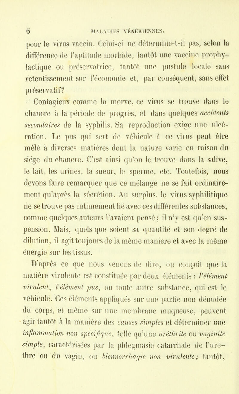 pour le virus vaccio. Celoi-ci ne détermiile-t-il pas, selon la différence de l'aptitude morbide, tantôt une vaccine prophy- lactique ou préservatrice, tantôt une pustule locale sans retentissement sur l'économie et, par conséquent, sans effet préservatif? Contagieux comme la morve, ce virus se trouve dans le chancre à la période de progrès, et dans quelques accidents secondaires de la syphilis. Sa reproduction exige une ulcé- ration. Le pus qui sert de véhicule à ce virus peut être mêlé à diverses matières dont la nature varie en raison du siège du chancre. C'est ainsi qu'on le trouve dans la salive, le lait, les urines, la sueur, le sperme, etc. Toutefois, nous devons faire remarquer que ce mélange ne se fait ordinaire- ment qu'après la sécrétion. Au surplus, le virus syphilitique ne se trouve pas intimement lié avec ces différentes substances, comme quelques auteurs l'avaient pensé ; il n'y est qu'en sus- pension. Mais, quels que soient sa quantité et son degré de dilution, il agit toujours de la môme manière et avec la même énergie sur les tissus. D'après ce que nous venons de dire, on conçoit que la matière virulente est constituée par deux éléments : l'élément virulent^ Vélément pus, ou toute autre substance, qui est le véhicule. Ces éléments appliqués sur une partie non dénudée du corps, et même sur une membrane muqueuse, peuvent agir tantôt à la manière des causes simples et déterminer une inflammation non spécifique, telle qu'une méthrite ou vaginite simple, caractérisées par la phlegmasie catarrhale de Furè- thre ou du vagin, ou blennorrhagie non virulente; tantôt,