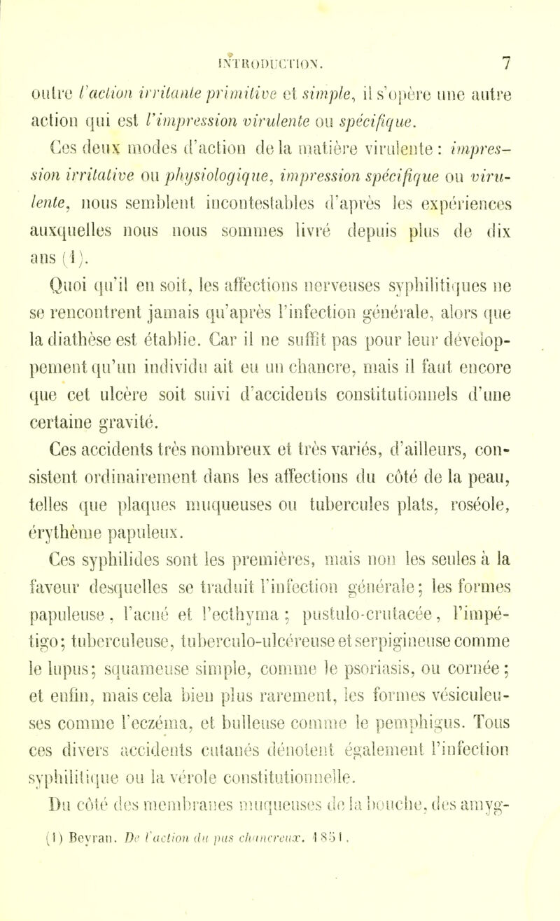 outre l'action inilanie pririutive e\ simple^ il s'oj)ère une autre action qui est Vimpression virulente ou spécifique. Ces deux modes d'action delà matière virulente: impres- sion irrilative ou physiologique, impression spécifique ou vii'u- lente, nous semijîent incontestables d'après les expériences auxquelles nous nous sommes livré depuis plus de dix ans (1). Quoi qu'il en soit, les afFections nerveuses syphilitiques ne se rencontrent jamais qu'après l'infection généiale, alors que la diathèse est établie. Car il ne suffit pas pour leur dévelop- pement qu'un individu ait eu un chancre, mais il faut encore que cet ulcère soit suivi d'accidents constitutionnels d'une certaine gravité. Ces accidents très nombreux et très variés, d'ailleurs, con- sistent ordinairement dans les affections du côté de la peau, telles que plaques muqueuses ou tubercules plats, roséole, érythème papuleux. Ces syphilides sont les premières, mais non les seules à la faveur desquelles se traduit l'infection générale; les formes papuleuse , l'acné et l'ecthyma ; pustulo-crutacée, l'impé- tigo; tuberculeuse, tuberculo-ulcéreuseetserpigineuse comme le lupus; squameuse simple, comme le psoriasis, ou cornée; et enfin, niais cela bien plus rarement, les formes vésiculeu- ses comme l'eczéma, et buUeuse comme le pemphigus. Tous ces divers accidents cutanés dénoient également l'infection syphilitique ou la vérole constitutionnelle. Du coté des mcinbraiies nuiqueuses do la 'nuuche, des amyg- (1) Beyran. /)(' l'action du pas clntncrcux. 'ISol.
