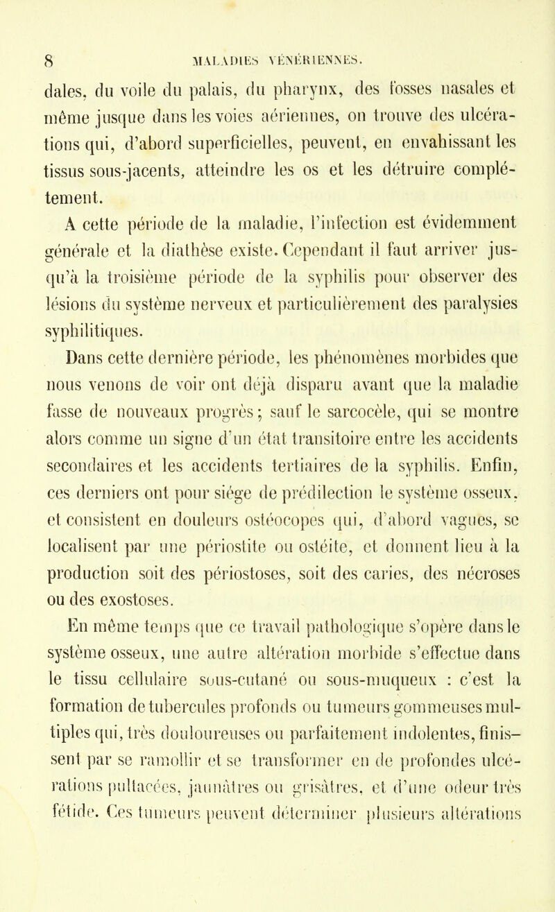 dales. du voile du palais, du pharynx, des fosses nasales et même jusque dans les voies aériennes, on trouve des ulcéra- tions qui, d'abord superficielles, peuvent, en envahissant les tissus sous-jacents, atteindre les os et les détruire complè- tement. A cette période de la maladie, l'intection est évidemment générale et la dialhèse existe. Cependant il faut arriver jus- qu'à la troisième période de la syphilis pour observer des lésions du système nerveux et particulièrement des paralysies syphilitiques. Dans cette dernière période, les phénomènes morbides que nous venons de voir ont déjà disparu avant que la maladie fasse de nouveaux progrès ; sauf le sarcocèle, qui se montre alors comme un signe d'un état transitoire entre les accidents secondaires et les accidents tertiaires de la syphilis. Enfin, ces derniers ont pour siège de prédilection le système osseux, et consistent en douleurs ostéocopes qui, d'abord vagues, se localisent par une périostite ou ostéite, et donnent lieu à la production soit des périostoses, soit des caries, des nécroses ou des exostoses. En même temps que ce travail pathologique s'opère dans le système osseux, une autre altération morbide s'effectue dans le tissu cellulaire suus-cutané ou sous-muqueux : c'est la formation de tubercules profonds ou tumeurs gommeuses mul- tiples qui, très douloureuses ou parfaitement indolentes, finis- sent par se ramollir et se transformer en de profondes ulcé- rations [uilfacces, jaunâtres ou grisâtres, et d'une odeur très fétide. Ces tumeurs peuvent détci'miner plusieurs altérations