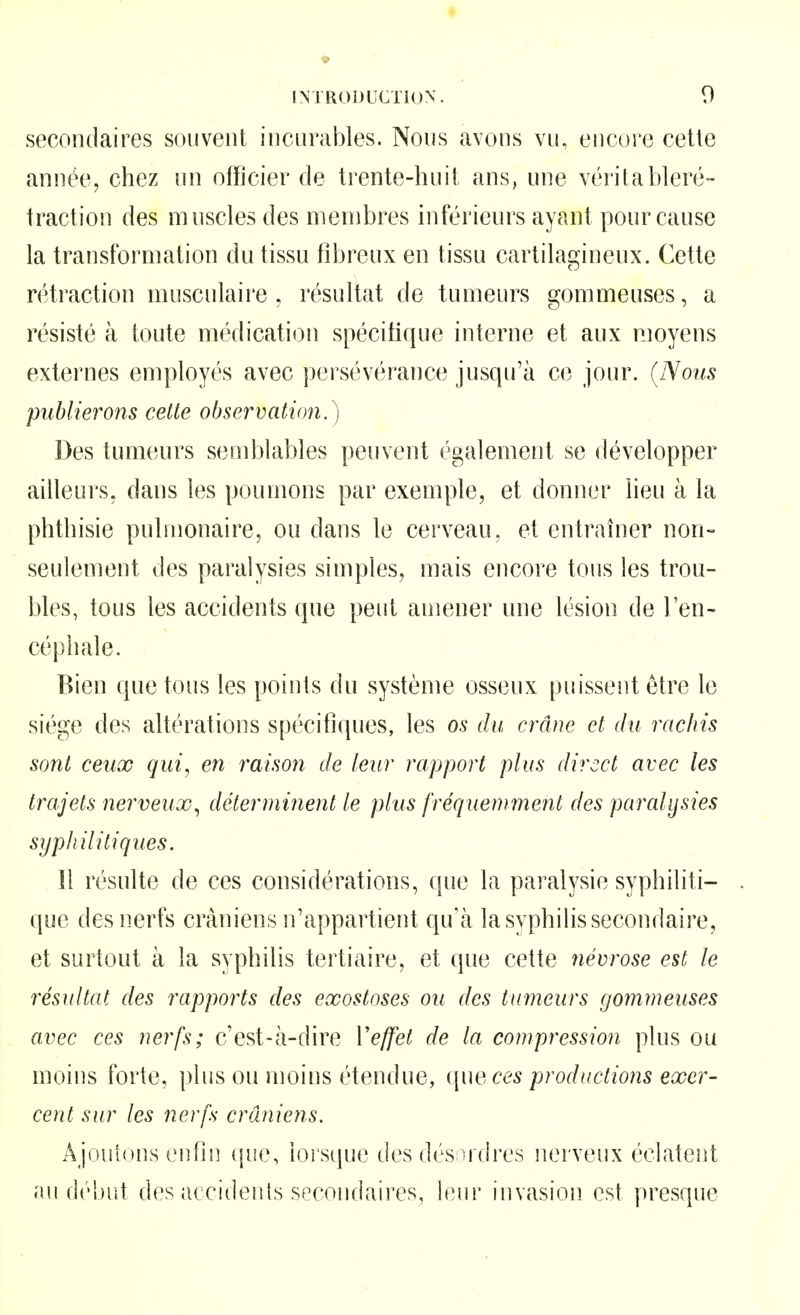 secondaires souvent incurables. Nous avons vu, encore cette année, chez un officier de trente-liuit ans, une véritableré- traction des muscles des membres inférieurs ayant pour cause la transformation du tissu fibreux en tissu cartilagineux. Cette rétraction musculaire , résultat de tumeurs gommeuses, a résisté à toute médication spécifique interne et aux moyens externes employés avec persévérance jusqu'à ce jour. {Nous publierons cette observation.) Des tumeurs semblables peuvent également se développer ailleurs, dans les poumons par exemple, et donner lieu à la phtliisie pubnonaire, ou dans le cerveau, et entraîner non- seulement des paralysies simples, mais encore tous les trou- bles, tous les accidents que peut amener une lésion de l'en- céphale. Bien que tous les points du système osseux puissent être le siège des altérations spécifiques, les os du crâne et du racliis sont ceux qui, en raison de leur rapport plus direct avec les trajets nerveux^ déterminent le plus fréquemment des paralysies syphilitiques. Il résulte de ces considérations, que la paralysie syphiliti- que des nerfs crâniens n'appartient qu'à la syphilis secondaire, et surtout à la syphilis tertiaire, et que cette névrose est le résultat des rapports des exostoses ou des tumeurs gommeuses avec ces nerfs; c'est-à-dire Veffet de la compression plus ou moins forte, plus ou moins étendue, ([ueces productions exer- cent sur les nerfs crâniens. Ajoutons enfin i\ut\ lors(|ue des désordres nerveux éclatent au d(''l)ut des accidents spcoiidaires, leur invasion est presque