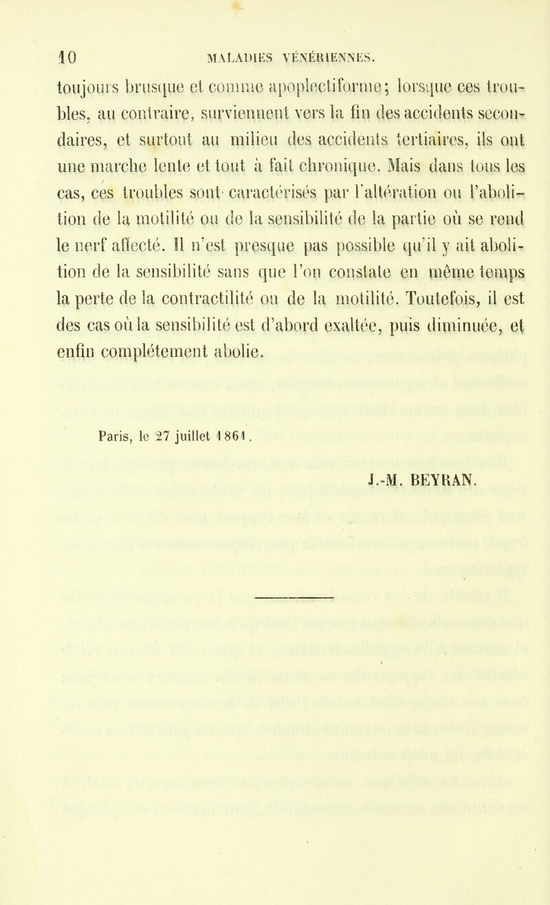 toujours briîsiiue et cooiiiie apoplectifonue; lorsque ces trou- bles, au contraire, surviennent vers la fin des accidents secon- daires, et surtout au milieu des accidents tertiaires, ils ont une marche lente et tout à fait chronique. Mais dans tous les cas, ces troubles sont caractérisés par l'altération ou l'aboli- tion de la motilité ou de la sensibilité de la partie où se rend le nerf aîïecté. ïl n'est presque pas possible qu'il y ait aboli- tion de la sensibilité sans que l'on constate en môme temps la perte de la contractilité ou de la motilité. Toutefois, il est des cas où la sensibilité est d'abord exaltée, puis diminuée, et enfin complètement abolie. Paris, le 27 juillet 1861. J.-M. BEYKAN.