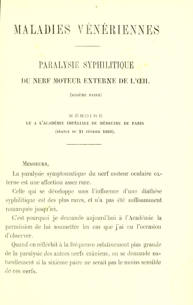 PARALYSIE SYPHILITIQUE DU NERF MOTEUR EXTERNE DE L'ŒIU (sixième paire) MÉMOIRE LU A L'ACADÉMII^ impériale DE MÉDECINE DE PARIS (séance du 21 FÉVRIER 1860). Messieurs, La paralysie symplomatiquo du nerf moteur oculaire ex- terne est une affection assez rare. Celle qui se développe sous l'influence d'une diathèse syphilitique est des plus rares^ et n'a pas été suffisamment remarquée jusqu'ici. C'est pourquoi je demande aujourd'hui à FAcadémie la permission de lui soumettre les cas que j'ai eu l'occasion d'observer. Quand on réfléchit à la fréquence relativement plus grande de la paralysie des autres nerfs crâniens, on se demande na- turellement si la sixième paire ne serait pas le moins sensible de ces nerfs.