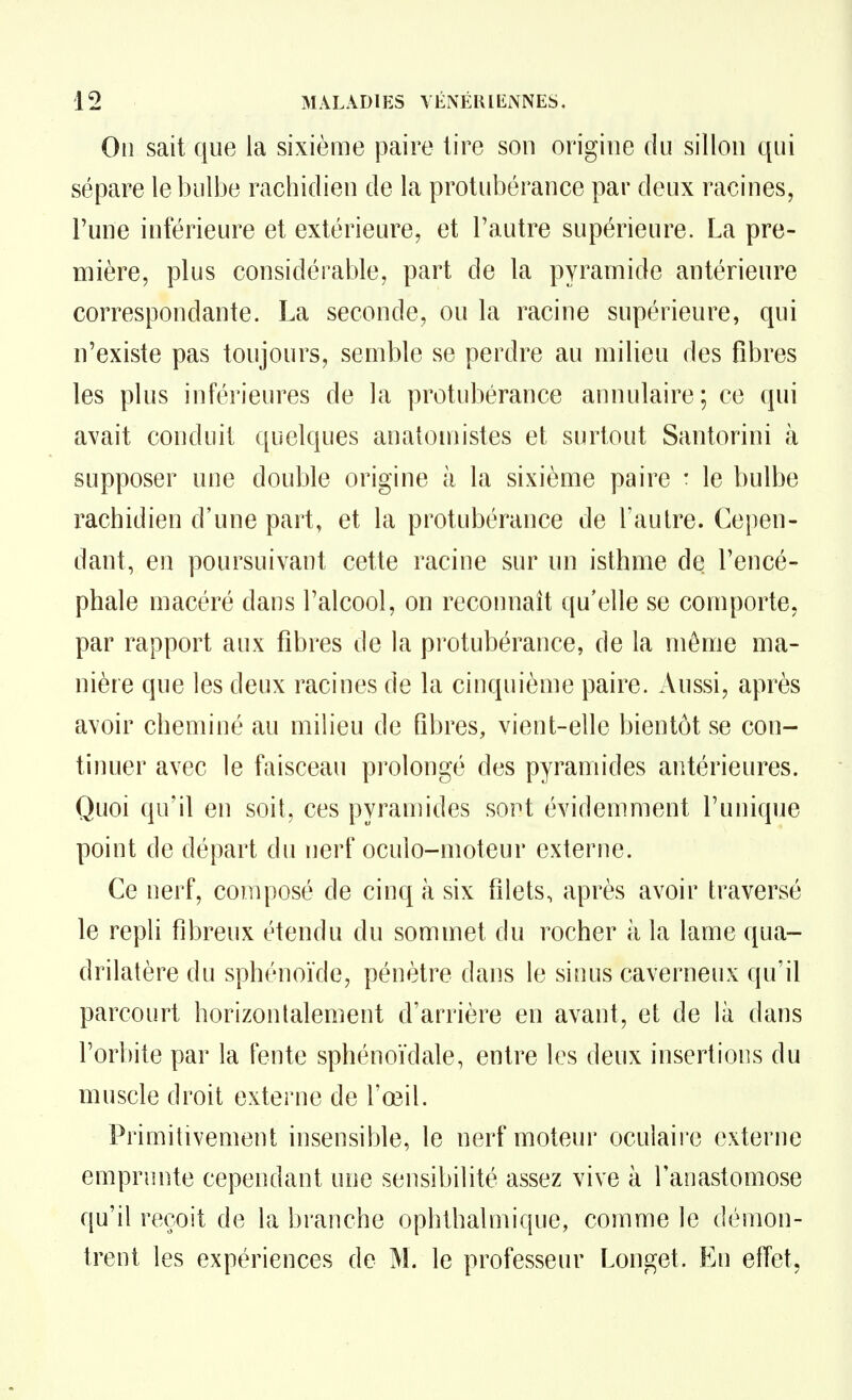 On sait que la sixième paire lire son origine du sillon qui sépare le bulbe rachidien de la protubérance par deux racines, Tune inférieure et extérieure, et l'autre supérieure. La pre- mière, plus considérable, part de la pyramide antérieure correspondante. La seconde, ou la racine supérieure, qui n'existe pas toujours, semble se perdre au milieu des fibres les plus inférieures de la protubérance annulaire; ce qui avait conduit quelques anatoniistes et surtout Santorini à supposer une double origine à la sixième paire : le bulbe rachidien d'une part, et la protubérance de l'autre. Cepen- dant, en poursuivant cette racine sur un isthme de l'encé- phale macéré dans l'alcool, on reconnaît qu'elle se comporte, par rapport aux fibres de la protubérance, de la môme ma- nière que les deux racines de la cinquième paire. Aussi, après avoir cheminé au milieu de fibres, vient-elle bientôt se con- tinuer avec le faisceau prolongé des pyramides antérieures. Quoi qu'il en soit, ces pyramides sort évidemment l'unique point de départ du nerf oculo-moteur externe. Ce nerf, composé de cinq à six filets, après avoir traversé le repli fibreux étendu du sommet du rocher ii la lame qua- drilatère du sphénoïde, pénètre dans le sinus caverneux qu'il parcourt horizontalement d'arrière en avant, et de là dans l'orbite par la fente sphénoïdale, entre les deux insertions du muscle droit externe de l'œil. Primitivement insensible, le nerf moteur oculaire externe emprunte cependant une sensibilité assez vive à l'anastomose qu'il reçoit de la branche ophthalmique, comme le démon- trent les expériences de M. le professeur Longet. En effet,