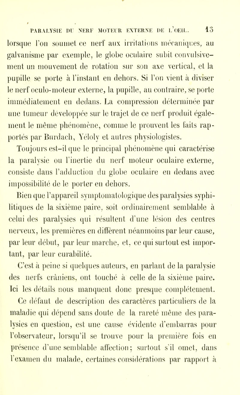lorsque Ton soumet ce nerf aux irritatious uîécaiii([i:es, au galvanisme par exemple, le globe oculaire subit convulsive- ment un mouvement de rotation sur son axe vertical, et la pupille se porte à l'instant en dehors. Si l'on vient à diviser le nerf oculo-moteur externe, la pupille, au contraire, se porte immédiatement en dedans. La compression déterminée par une tumeur développée sur le trajet de ce nerf produit égale- ment le même phénomène, comme le prouvent les faits rap- portés par Burdach, Yéloly et autres physiologistes. Toujours est-il que le principal phénomène qui caractérise la paralysie ou l'inertie du nerf moteur oculaire externe, consiste dans l'adduction du globe oculaire en dedans avec impossibilité de le porter en dehors. Bien que l'appareil symptomatologique des paralysies syphi- litiques de la sixième paire, soit ordinairement semblable à celui des paralysies qui résultent d'une lésion des centres nerveux, les premières en diffèrent néanmoins par leur cause, par leur début, par leur marche, et, ce qui surtout est impor- tant, par leur curabilité. C'est à peine si quelques auteurs, en parlant de la paralysie des nerfs crâniens, ont touché à celle de la sixième paire. Ici les détails nous manquent donc presque complètement. Ce défaut de description des caractères particuliers de la maladie qui dépend sans doute de la rareté môme des para- lysies en question, est une cause évidente d'embarras pour l'observateur, lorsqu'il se trouve pour la première fois en présence d'une semblable affection; surtout s^il omet, dans l'examen du malade, certaines considérations par rapport à