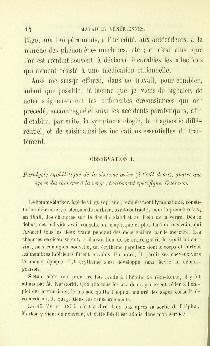 Fàge, aux tempéraments, à Thérédité, aux antécédents, à la maiche des phénomènes morbides, etc.; et c'est ainsi que l'on est conduit souvent à déclarer incurables les affections qui avaient résisté à une médication rationnelle. Aussi me suis-je efforcé, dans ce travail, pour combler, autant que possible, la lacune que je viens de signaler, de noter soigneusement les différentes circonstances qui ont précédé, accompagné et suivi les accidents paralytiques, afin d'établir, par suite, la symptomatologie, le diagnostic diffé- rentiel, et de saisir ainsi les indications essentielles du trai- tèmetii. OBSERVATION 1. Paralysie syphilitique de la sixième paire {à l'œil droit)^ quatre ans après des cliancres à la verge; traitemmt spéeifique, Guérison. Le nommé Markor, âgé de vingt-sept ans ; tempérament lymphatique, consti- tution détériorée, [profession de bacbier, avait contracté, pour la première fois, en 1 848, des chancres sur le dos du gland et au frein de la verge. Dès le début, cet individu avait consulté un empirique et plus tard un médecin, qui l'avaient tous les deux traité pendant des mois entiers par le mercure. Les chancres se cicatrisèrent, et il avait lieu de se croire guéri, lorsqu'il lui sur- vint, sans contagion nouvelle, un érythème papuleux dont le corps et surlout les membres inférieurs furent envahis. En outre, il perdit ses cheveux vers la même époque. Cet érythème s'est développé sans fièvre ni déman- geaison. S'étant alors une première fois rendu à l'hôpital de Yédi-Koulé, il y fat admis par M. Karstorki. Quoique tous les acc'dents parussent céder à l'em- ploi des n)ercuriaux, le malade quitta l'hôpital malgré les sages conseils do ce médecin, de qui je tiens ces renseignements. Le 15 février 1852, c'est-à-dire deux ans après sa sortie de l'hôpital, Markor y vierU de nouveau, et cette fois il est admis dans mon service.