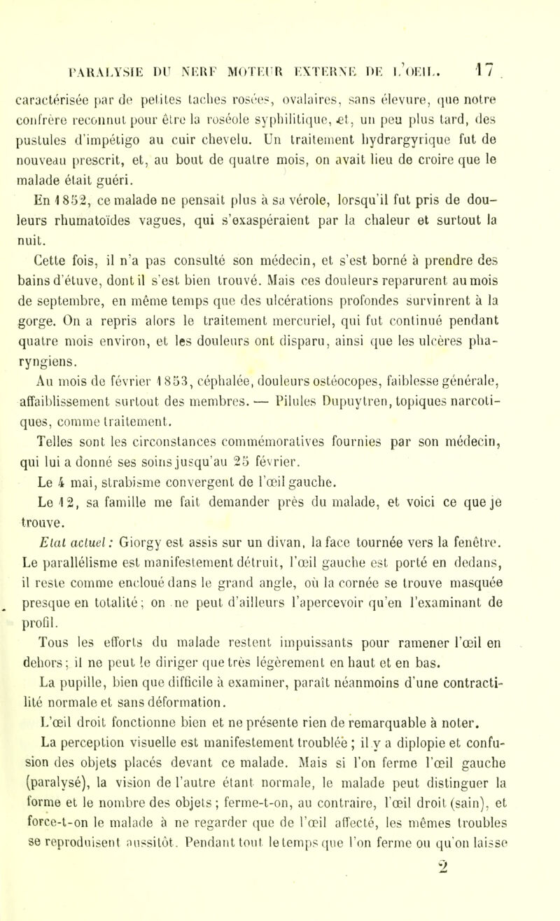 caractérisée par de petites taches rosées, ovalaires, sans élevure, que notre confrère reconnut pour être la roséole syphilitique, 43t, un peu plus tard, des pustules d'impétigo au cuir chevelu. Un traitement hydrargyrique fut de nouveau prescrit, et, au bout de quatre mois, on avait lieu de croire que le malade était guéri. En 1852, ce malade ne pensait plus à sa vérole, lorsqu'il fut pris de dou- leurs rhumatoïdes vagues, qui s'exaspéraient par la chaleur et surtout la nuit. Cette fois, il n'a pas consulté son médecin, et s'est borné à prendre des bains d'étuve, dont il s'est bien trouvé. Mais ces douleurs reparurent au mois de septembre, en même temps que des ulcérations profondes survinrent à la gorge. On a repris alors le traitement mercuriei, qui fut continué pendant quatre mois environ, et les douleurs ont disparu, ainsi que les ulcères pha- ryngiens. Au mois de février 1853, céphalée, douleurs ostéocopes, faiblesse générale, affaiblissement surtout des membres.— Pilules Dupuytren, topiques narcoti- ques, comme traitement. Telles sont les circonstances commémoratives fournies par son médecin, qui lui a donné ses soins jusqu'au 25 février. Le 4 mai, strabisme convergent de l'œil gauche. Le 12, sa famille me fait demander près du malade, et voici ce que je trouve. Etat actuel: Giorgy est assis sur un divan, la face tournée vers la fenêtre. Le parallélisme est manifestement détruit, l'œil gauche est porté en dedans, il reste comme encloué dans le grand angle, où la cornée se trouve masquée presque en totalité; on ne peut d'ailleurs l'apercevoir qu'en l'examinant de profil. Tous les efforts du malade restent impuissants pour ramener l'œil en dehors; il ne peut le diriger que très légèrement en haut et en bas. La pupille, bien que difficile à examiner, paraît néanmoins d'une contracti- lilé normale et sans déformation. L'œil droit fonctionne bien et ne présente rien de remarquable à noter. La perception visuelle est manifestement troublée ; il y a diplopie et confu- sion des objets placés devant ce malade. Mais si l'on ferme l'œil gauche (paralysé), la vision de l'autre étant normale, le malade peut distinguer la forme et le nombre des objets; ferme-t-on, au contraire, l'œil droit (sain), et force-t-on le malade à ne regarder que de l'œil affecté, les mêmes troubles se reproduisent nussitôt. Pendant tout letempsque l'on ferme ou qu'on laisse