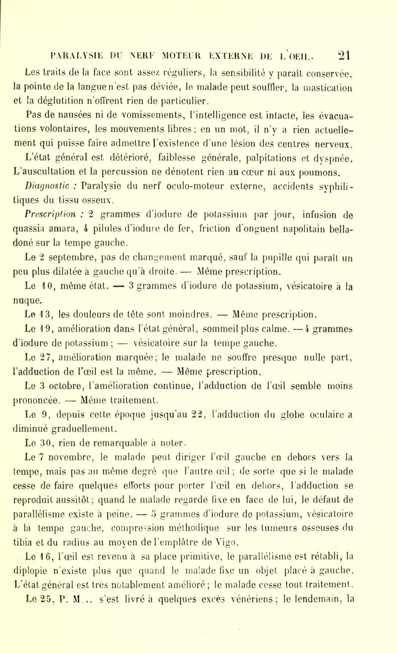 Les traits de la face sont assez réguliers, la sensibilité y paraît conservée, la pointe de la langue n'est pas déviée, le malade peut souffler, la mastication et la déglutition n'offrent rien de particulier. Pas de nausées ni de vomissements, l'intelligence est intacte, les évacua- lions volontaires, les mouvements libres ; en un mot, il n'y a rien actuelle- ment qui puisse faire admettre l'existence d'une lésion des centres nerveux. L'état général est détérioré, faiblesse générale, palpitations et dyspnée. L'auscultation et la percussion ne dénotent rien au cœur ni aux poumons. Diagnostic : Paralysie du nerf oculo-moteur externe, accidents syphili- tiques du tissu osseux. Prescription : 2 grammes d'iodure de potassium par jour, infusion de quassia amara, 4 pilules d'iodure de fer, friction d'onguent napolitain bella- doné sur la tempe gauche. Le 2 septembre, pas de changement marqué, sauf la pupille qui paraît un peu plus dilatée à gauche qu'à droite. — Même prescription. Le iO, même état. — 3 grammes d'iodure de potassium, vésicatoire à la nuque. Le 13, les douleurs de tête sont moindres. — Même prescription. Le 19, amélioration dans l'état général, sommeil plus calme. —4 grammes d'iodure de potassium ; — vésicatoire sur la tempe gauche. Le 27, amélioration marquée; le malade ne souffre presque nulle part, l'adduction de l'œil est la même. — Même prescription. Le 3 octobre, l'amélioration continue, l'adduction de l'œil semble moins prononcée. — Même traitement. Le 9, depuis cette époque jusqu'au 22, l'adduction du globe oculaire a diminué graduellement. Le 30, rien de remarquable à noter. Le 7 novembre, le malade peut diriger l'œil gauche en dehors vers la tempe, mais pas au même degré que l'autre œ/il ; de sorte que si le malade cesse de faire quelques efforts pour porter l'œil en dehors, l'adduction se reproduit aussitôt; quand le malade regarde fixe en face de lui, le défaut de parallélisme existe à peine. — 5 grammes d'iodure de potassium, vésicatoire à la tempe gauche, compression méthodique sur les tumeurs osseuses du tibia et du radius au moyen de l'emplâtre de Wgo. Le 16, l'œil est revenu à sa place primitive, le parallélisme est rétabli, la diplopie n'existe plus que quand le malade fixe un objet placé à gauche. L'état général est très notablement amélioré; le malade cesse tout traitement. Le 25, P. M,., s'est livré à quelques excès vénériens; le lendemain, la