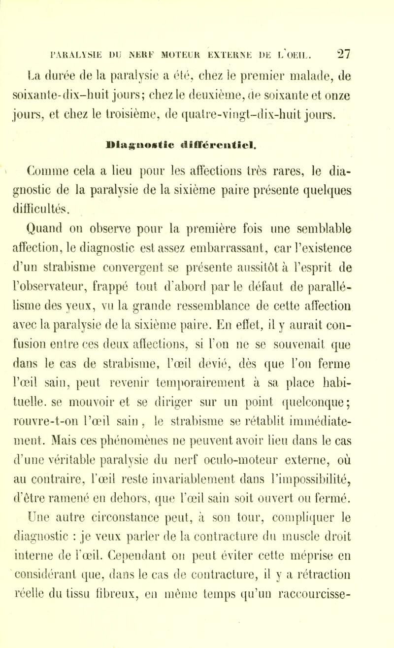 La durée de la paralysie a ét(!\, chez le premier malade, de soixante-dix-huit jours; chez le deuxième, de soixante et onze jours, et chez le troisième, de qualre-vingt-dix-huit jours. l>iag-BAOiitic tlifTérciiticl. Comme cela a lieu pour les affections très rares, le dia- gnostic de la paralysie de la sixième paire présente quelques difficultés. Quand on observe pour la première fois une semblable affection, le diagnostic est assez embarrassant, car l'existence d'un strabisme convergent se présente aussitôt à l'esprit de l'observateur, frappé tout d'abord par le défaut de parallé- lisme des yeux, vu la grande ressemblance de cette affection avec la paralysie de la sixième paire. En effet, il y aurait con- fusion entre ces deux affections, si l'on ne se souvenait que dans le cas de strabisme, l'œil dévié, dès que l'on ferme l'œil sain, peut revenir temporairement à sa place habi- tuelle, se mouvoir et se diriger sur nn point quelconque; rouvre-t-on l'œil sain , le strabisme se rétablit immédiate- ment. Mais ces phénomènes ne peuvent avoir lieu dans le cas d'une véritable paralysie du nerf oculo-moteur externe, où au contraire, l'œil reste invariablement dans l'impossibilité, d'être ramené en dehors, que l'œil sain soit ouvert ou fermé. Une autre circonstance peut, à son tour, compliquer le diagnostic : je veux parler de la contracture du muscle droit interne de Fœil. Cependant on peut éviter cette méprise en considérant que, dans le cas de contracture, il y a rétraction réelle du tissu tibreux, en même temps qu'un raccourcisse-