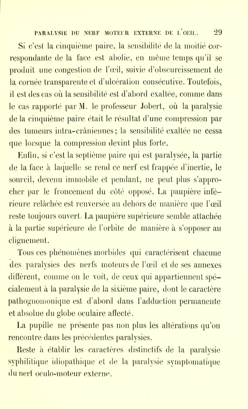 Si c'est la cinquième paire, la sensibilité de la moitié cor- respondante de la face est abolie, en menje temps qu'il se produit une congestion de l'œil, suivie d'ol)scurcissement de la cornée transparente et d'ulcération consécutive. Toutefois, il est des cas où la sensibilité est d'abord exaltée, comme dans le cas rapporté par M. le professeur Jobert, où la paralysie de la cinquième paire était le résultat d'une compression par des tumeurs intra-crâniennes; la sensibilité exaltée ne cessa que lorsque la compression devint plus forte. Enfin, si c'est la septième paire qui est paralysée, la partie de la face à laquelle se rend ce nerf est frappée d'inertie, le sourcil, devenu immobile et pendant, ne peut plus s'appro- cber par le froncement du côté opposé. La paupière infé- rieure rehicbée est l'cnversée au deliors de manière que l'œil reste toujours ouvert. La paupière supérieure semble attachée à la partie supérieure de l'orbite de manière à s'opposer an cliQ:nement. Tous ces phénomènes morbides qui caractérisent chacune des paralysies des nerfs moteurs de l'œil et de ses annexes diffèrent, comme on le voit, de ceux qui appartiennent spé- cialement à la paralysie de la sixième paire, dont le caractère pathognomonique est d'abord dans l'adduction permanente et absolue du globe oculaire affecté. La pupille ne présente pas non plus les altérations qu'on rencontre dans les précédentes paralysies. Reste à établir les caractèies distinctifs de la paralysie syphilitique idiopathique et (b^ la paralysie symptomatique du nerf oculo-moteur externe.