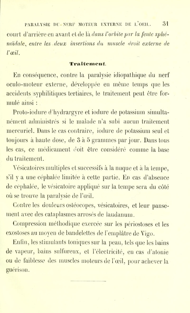 court d'arrière en avant et de là dans l'orbite par la fente spiié- noïdale, entre les deux insertions du muscle droit externe de l'œil. TraStciiiCMl. En conséquence, contre la paralysie idiopathique du nerf oculo-moteur externe, développée en même temps que les accidents syphilitiques tertiaires, le traitement peut être for- mulé ainsi : Proto-iodure d'hydrargyre et iodure de potassium simulta- nément administrés si le malade n'a subi aucun traitement mercuriel. Dans le cas contraire, iodure de potassium seul et toujoin^s à haute dose, de 3 à 5 grammes par jour. Dans tous les cas, ce médicament doit être considéré comme la base du traitement. Yésicatoires multiples et successifs à la nuque et à la tempe, s'il y a une céphalée limitée à cette partie. En cas d'absence de céphalée, le vésicatoire appliqué sur la tempe sera du côté où se trouve la paralysie de l'œil. Contre les douleurs ostéocopes, vésicatoires, et leur panse- ment avec des cataplasmes arrosés de laudanum. Compression méthodique exercée sur les périostoses et les exostoses au moyen de bandelettes de l'eniplâtre de Yigo. Enfin, les stimulants toniques sur la peau, tels que les bains de vapeur, bains sulfureux, et l'électricité, en cas d'atonie ou de faiblesse des muscles moteurs de l'œil, pour achever la guérison.