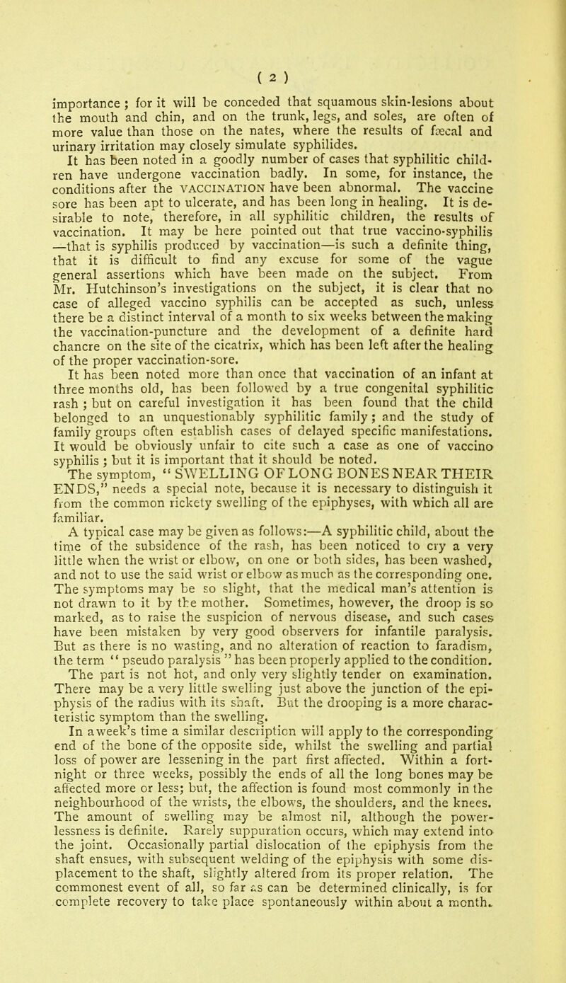 importance ; for it will be conceded that squamous skin-lesions about the mouth and chin, and on the trunk, legs, and soles, are often of more value than those on the nates, where_ the results of fcecal and urinary irritation may closely simulate syphilides. It has been noted in a goodly number of cases that syphilitic child- ren have undergone vaccination badly. In some, for instance, the conditions after the vaccination have been abnormal. The vaccine sore has been apt to ulcerate, and has been long in healing. It is de- sirable to note, therefore, in all syphilitic children, the results of vaccination. It may be here pointed out that true vaccino-syphilis —that is syphilis produced by vaccination—is such a definite thing, that it is difficult to find any excuse for some of the vague general assertions which have been made on the subject. From Mr. Hutchinson's investigations on the subject, it is clear that no case of alleged vaccino syphilis can be accepted as such, unless there be a distinct interval of a month to six weeks between the making the vaccination-puncture and the development of a definite hard chancre on the site of the cicatrix, which has been left after the healing of the proper vaccination-sore. It has been noted more than once that vaccination of an infant at three months old, has been followed by a true congenital syphilitic rash ; but on careful investigation it has been found that the child belonged to an unquestionably syphilitic family; and the study of family groups often establish cases of delayed specific manifestations. It would be obviously unfair to cite such a case as one of vaccina syphilis ; but it is important that it should be noted. The symptom,  SWELLING OF LONG BONES NEAR THEIR ENDS, needs a special note, because it is necessary to distinguish it from the common rickety swelling of the epiphyses, with which all are familiar. A typical case may be given as follows:—A syphilitic child, about the time of the subsidence of the rash, has been noticed to cry a very little Vv'hen the wrist or elbow, on one or both sides, has been washed, and not to use the said wrist or elbow as much as the corresponding one. The symptoms may be so slight, that the medical man's attention is not drawn to it by the mother. Sometimes, however, the droop is so marked, as to raise the suspicion of nervous disease, and such cases have been mistaken by very good observers for infantile paralysis. But as there is no wasting, and no alteration of reaction to faradism, the term  pseudo paralysis  has been properly applied to the condition. The part is not hot, and only very slightly tender on examination. There may be a very little swelling just above the junction of the epi- physis of the radius with its shaft. But the drooping is a more charac- teristic symptom than the swelling. In aweek's time a similar description will apply to the corresponding end of the bone of the opposite side, whilst the swelling and partial loss of power are lessening in the part first affected. Within a fort- night or three weeks, possibly the ends of all the long bones may be affected more or less; iDut, the affection is found most commonly in the neighbourhood of the v>'rists, the elbows, the shoulders, and the knees. The amount of swelling may be almost nil, although the power- lessness is definite. Rarely suppuration occurs, which may extend into the joint. Occasionally partial dislocation of the epiphysis from the shaft ensues, with subsequent welding of the epiphysis with some dis- placement to the shaft, slightly altered from its proper relation. The commonest event of all, so far i.s can be determined clinically, is for complete recovery to take place spontaneously within about a month..