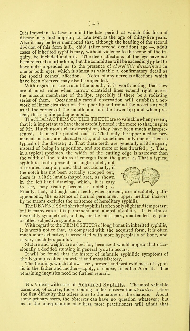 It is important to bear in mind the late period at which this form of disease may first appear ; as late even as the age of thirty-five years. Also it may be here mentioned that, although the heading of the second division of this form is B., child (after second dentition) age —, adult cases of inherited syphilis may, without violence to the scope of the in- quiry, be included under it. The deep affections of the eye have not been referred to in the form, but the committee will be exceedingly glad to have notes appended as to the presence of choroiditis disseminata in one or both eyes, which is almost as valuable a confirmatory detail as the special corneal affection. Notes of any nervous affections which have been observed may also be appended. With regard to scars round the mouth, it is worth noting that they are of most value when narrow cicatricial lines extend right across the mucous membrane of the lips, especially if there be a radiating series of them. Occasionally careful observation will establish a net- work of linear cicatrices on the upper lip and round the nostrils as well as at the corners of the mouth and on the lower lip; and when pre- sent, this is quite pathognomonic. The CHAR ACTERS OF THE TEETH are so valuable when present, that it is important to have them carefully noted; the more so that, in spite of Mr. Hutchinson's clear description, they have been much misrepre- sented. It may be pointed out—i. That only the upper median per- manent incisors are characteristic, and sometimes only one of them is typical of the disease ; 2. That these teeth are generally a little apart, instead of being in apposition, and are more or less dwarfed ; 3. That, in a typical specimen, the width of the cutting edge is narrower than the width of the tooth as it emerges from the gum ; 4. That a typicaj syphilitic tooth presents a single notch, not a serrated margin; and that occasionally, if the notch has not been actually scooped out, there is a little lunula-shaped area, as shown in the left-hand drawing, which, it is easy to see, may readily become a notch; 5. Finally, that, although such teeth, when present, are absolutely path- ognomonic, the existence of normal permanent upper median incisors by no means excludes the existence of hereditary syphilis. TheDEAFNESSofinherited syphilisisoften only slight and temporary; but in many cases it is permanent and almost absolute. It is almost invariably symmetrical, and is, for the most part, unattended by pain or other subjective symptoms. With regard to the PERIOSTITIS of long bones in inherited syphilis, it is worth notice that, as compared with the acquired form, it is often much more extensive, is associated with more hyperplasia of bone, and is very much less painful. Stature and weight are asked for, because it would appear that occa- sionally a decided stunting in general growth occurs. It will be found that the history of infantile syphilitic symptoms of the B group is often imperfect and unsatisfactory. The headings which follow—viz., present and past evidences of syphi- lis in the father and mother—apply, of course, to either A or B. The remaining inquiries need no further remark. No. V deals with cases of Aequired Syphilis. The most valuable cases are, of course, those coming under observation ah initio. Here the first difficulty that arises is as to the nature of the chancre. About some primary sores, the observer can have no question whatever ; but as to the interpretation of others, most practitioners will admit that