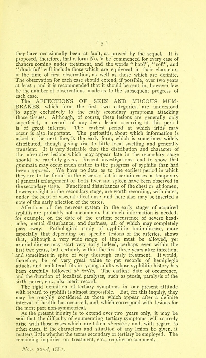 they have occasionally been at fault, as proved by the sequel. It is proposed, therefore, that a form No. V be commenced for every case of chancre coming: under treatment, and the words hard, soft, and doubtful will include those which are equivocal in their characters at the time of first observation, as well as those which are definite. The observation for each case should extend, if possible, over two years at least ; and it is recommended that it should be sent in, however few be the number of observations made as to the subsequent progress of each case. The AFFECTIONS OF SKIN AND MUCOUS MEM- BRANES, which form the first two categories, are understood to apply exclusively to the early secondary symptoms attacking those tissues. Although, of course, these lesions are generally oiily superficial, a record of any deep lesion occurring at this period is of great interest. The earliest period at which iritis may occur is also important. The periostitis, about which information is asked in the next line, is the early form, which is sometimes widely distributed, though giving rise to little local swelling and generally transient. It is very desirable that the distribution and character of the ulcerative lesions which may appear late in the secondary stage should be carefully given. Recent investigations tend to show that gummata may occur much earlier in the progress of syphilis than had iDcen supposed. We have no data as to the earliest period in which they are to be found in the viscera; but In certain cases a temporary (? general) enlargement of both liver and spleen have been observed in the secondary stage. Functional disturbances of the chest or abdomen, however slight in the secondary stage, are worth recording, with dates, under the head of visceral affections ; and here also may be inserted a note of the early afifection of the testes. Affections of the nervous system in the early stages of acquired syphilis are probably not uncommon, but much information is needed, for example, on the date of the earliest occurrence of severe head- ache, mental disturbance, and deafness, all of which may completely pass away. Pathological study of syphilitic brain-disease, more especially that depending on specific lesions of the arteries, shows that, although a very wide range of time must be allowed, yet arterial disease may start very early indeed, perhaps even within the first two years, but certainly within the first three years after infection, and sometimes in spite of very thorough early treatment. It would, therefore, be of very great value to get records of hemiplegic attacks and unilateral fits in young adults whose syphilitic history has been carefully followed ab initio. The earliest date of occurrence, and the duration of localised paralyses, such as ptosis, paralysis of the sixth nerve, etc., also merit record. The rigid definition of tertiary symptoms in our present attitude with regard to syphilis is almost impoFsible. But, for this inquiry, they may be roughly considered as those which appear after a definite interval of health has occurred, and which correspond with lesions for the most part non-symmetrical. As the present inquiry is to extend over two years only, it may be said that the difficulty of enumerating tertiary symptoms will scarcely arise with those cases which are taken ab initio ; and, with regard to other cases, if the characters and situation of any lesion be given, it matters little whether the terms secondary or tertiary be employed, The remaining inquiries on treatment, etc., require no comment. Nov. i2nd^ 1882