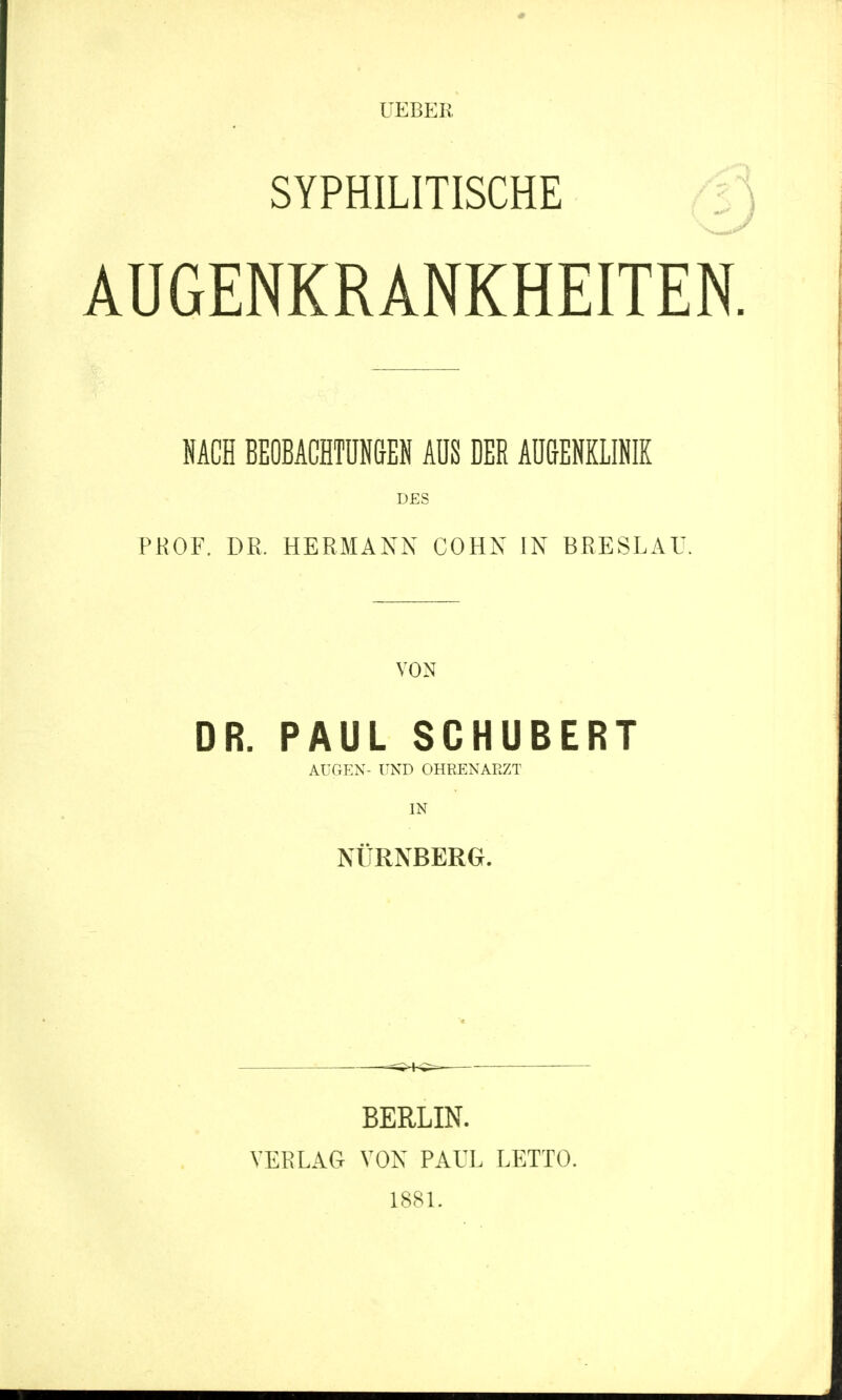 UEBER SYPHILITISCHE AUGENKRANKHEITEN. NACH BEOBACHTUNGEN AUS DER AUGENKLINIK DES PROF. DR. HERMANN COHN IN BRESLAU. VON DR. PAUL SCHUBERT AUGEN- UND OHRENARZT IN NÜRNBERG. BERLIN. VERLAG VON PAUL LETTO. 1881.