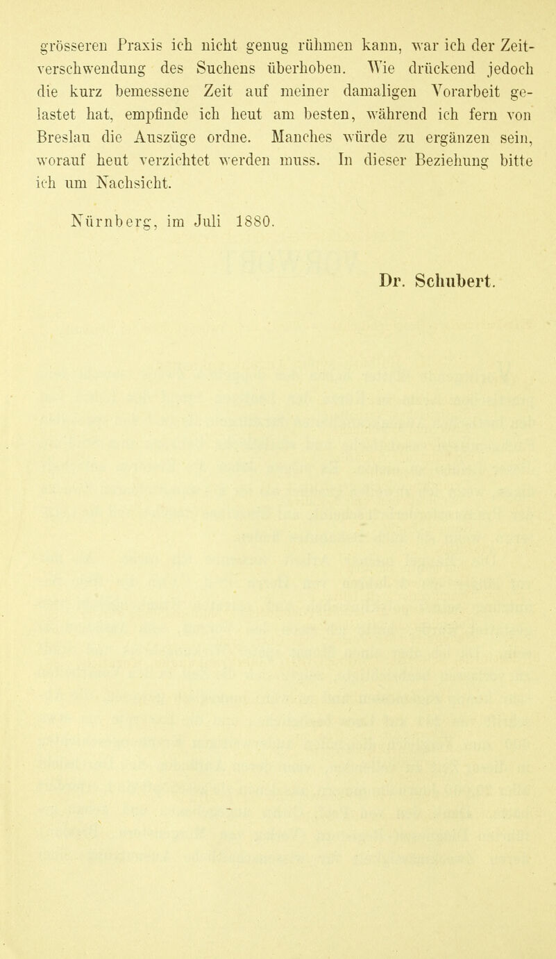 grösseren Praxis ich nicht geniig rühmen kann, war ich der Zeit- verschwendung des Suchens überhoben. Wie drückend jedoch die kurz bemessene Zeit auf meiner damaligen Vorarbeit ge- lastet hat, empfinde ich heut am besten, während ich fern von Breslau die Auszüge ordne. Manches würde zu ergänzen sein, worauf heut verzichtet werden muss. In dieser Beziehung bitte ich um Nachsicht. Nürnberg, im Juli 1880. Dr. Schubert.